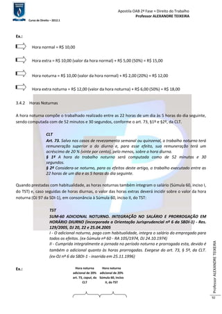 Apostila OAB 2ª Fase ≈ Direito do Trabalho 
Professor ALEXANDRE TEIXEIRA 
Curso de Direito – 2012.1 
Professor ALEXANDRE TEIXEIRA 
92 
Ex.: 
3.4.2 Horas Noturnas 
A hora noturna compõe o trabalhado realizado entre as 22 horas de um dia às 5 horas do dia seguinte, 
sendo computada com de 52 minutos e 30 segundos, conforme o art. 73, §1º e §2º, da CLT. 
CLT 
Art. 73. Salvo nos casos de revezamento semanal ou quinzenal, o trabalho noturno terá 
remuneração superior a do diurno e, para esse efeito, sua remuneração terá um 
acréscimo de 20 % (vinte por cento), pelo menos, sobre a hora diurna. 
§ 1º A hora do trabalho noturno será computada como de 52 minutos e 30 
segundos. 
§ 2º Considera-se noturno, para os efeitos deste artigo, o trabalho executado entre as 
22 horas de um dia e as 5 horas do dia seguinte. 
Quando prestadas com habitualidade, as horas noturnas também integram o salário (Súmula 60, inciso I, 
do TST) e, caso seguidas de horas diurnas, o valor das horas extras deverá incidir sobre o valor da hora 
noturna (OJ 97 da SDI-1), em consonância à Súmula 60, inciso II, do TST: 
TST 
SUM-60 ADICIONAL NOTURNO. INTEGRAÇÃO NO SALÁRIO E PRORROGAÇÃO EM 
HORÁRIO DIURNO (incorporada a Orientação Jurisprudencial nº 6 da SBDI-1) - Res. 
129/2005, DJ 20, 22 e 25.04.2005 
I - O adicional noturno, pago com habitualidade, integra o salário do empregado para 
todos os efeitos. (ex-Súmula nº 60 - RA 105/1974, DJ 24.10.1974) 
II - Cumprida integralmente a jornada no período noturno e prorrogada esta, devido é 
também o adicional quanto às horas prorrogadas. Exegese do art. 73, § 5º, da CLT. 
(ex-OJ nº 6 da SBDI-1 - inserida em 25.11.1996) 
Ex.: 
Hora noturna 
adicional de 20% 
art. 73, caput, da 
CLT 
ar 
Hora noturna 
adicional de 20% 
Súmula 60, inciso 
II, do TST 
Hora normal = R$ 10,00 
Hora extra = R$ 10,00 (valor da hora normal) + R$ 5,00 (50%) = R$ 15,00 
Hora noturna = R$ 10,00 (valor da hora normal) + R$ 2,00 (20%) = R$ 12,00 
Hora extra noturna = R$ 12,00 (valor da hora noturna) + R$ 6,00 (50%) = R$ 18,00 
 