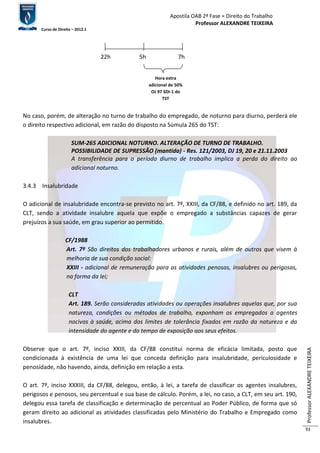Apostila OAB 2ª Fase ≈ Direito do Trabalho 
Professor ALEXANDRE TEIXEIRA 
Curso de Direito – 2012.1 
Professor ALEXANDRE TEIXEIRA 
93 
22h 5h 7h 
Hora extra 
adicional de 50% 
OJ 97 SDI-1 do 
TST 
No caso, porém, de alteração no turno de trabalho do empregado, de noturno para diurno, perderá ele 
o direito respectivo adicional, em razão do disposto na Súmula 265 do TST: 
SUM-265 ADICIONAL NOTURNO. ALTERAÇÃO DE TURNO DE TRABALHO. 
POSSIBILIDADE DE SUPRESSÃO (mantida) - Res. 121/2003, DJ 19, 20 e 21.11.2003 
A transferência para o período diurno de trabalho implica a perda do direito ao 
adicional noturno. 
3.4.3 Insalubridade 
O adicional de insalubridade encontra-se previsto no art. 7º, XXIII, da CF/88, e definido no art. 189, da 
CLT, sendo a atividade insalubre aquela que expõe o empregado a substâncias capazes de gerar 
prejuízos a sua saúde, em grau superior ao permitido. 
CF/1988 
Art. 7º São direitos dos trabalhadores urbanos e rurais, além de outros que visem à 
melhoria de sua condição social: 
XXIII - adicional de remuneração para as atividades penosas, insalubres ou perigosas, 
na forma da lei; 
CLT 
Art. 189. Serão consideradas atividades ou operações insalubres aquelas que, por sua 
natureza, condições ou métodos de trabalho, exponham os empregados a agentes 
nocivos à saúde, acima dos limites de tolerância fixados em razão da natureza e da 
intensidade do agente e do tempo de exposição aos seus efeitos. 
Observe que o art. 7º, inciso XXIII, da CF/88 constitui norma de eficácia limitada, posto que 
condicionada à existência de uma lei que conceda definição para insalubridade, periculosidade e 
penosidade, não havendo, ainda, definição em relação a esta. 
O art. 7º, inciso XXXIII, da CF/88, delegou, então, à lei, a tarefa de classificar os agentes insalubres, 
perigosos e penosos, seu percentual e sua base de cálculo. Porém, a lei, no caso, a CLT, em seu art. 190, 
delegou essa tarefa de classificação e determinação de percentual ao Poder Público, de forma que só 
geram direito ao adicional as atividades classificadas pelo Ministério do Trabalho e Empregado como 
insalubres. 
 