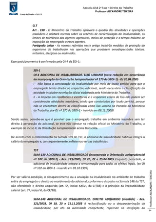 Apostila OAB 2ª Fase ≈ Direito do Trabalho 
Professor ALEXANDRE TEIXEIRA 
Curso de Direito – 2012.1 
Professor ALEXANDRE TEIXEIRA 
94 
CLT 
Art . 190 - O Ministério do Trabalho aprovará o quadro das atividades e operações 
insalubres e adotará normas sobre os critérios de caracterização da insalubridade, os 
limites de tolerância aos agentes agressivos, meios de proteção e o tempo máximo de 
exposição do empregado a esses agentes. 
Parágrafo único - As normas referidas neste artigo incluirão medidas de proteção do 
organismo do trabalhador nas operações que produzem aerodispersóides tóxicos, 
irritantes, alérgicos ou incômodos. 
Esse posicionamento é confirmado pela OJ-4 da SDI-1: 
SDI-1 
OJ-4 ADICIONAL DE INSALUBRIDADE. LIXO URBANO (nova redação em decorrência 
da incorporação da Orientação Jurisprudencial nº 170 da SBDI-1) - DJ 20.04.2005 
I - Não basta a constatação da insalubridade por meio de laudo pericial para que o 
empregado tenha direito ao respectivo adicional, sendo necessária a classificação da 
atividade insalubre na relação oficial elaborada pelo Ministério do Trabalho. 
II - A limpeza em residências e escritórios e a respectiva coleta de lixo não podem ser 
consideradas atividades insalubres, ainda que constatadas por laudo pericial, porque 
não se encontram dentre as classificadas como lixo urbano na Portaria do Ministério 
do Trabalho. (ex-OJ nº 170 da SBDI-1 - inserida em 08.11.2000) 
Sendo assim, percebe-se que é possível que o empregado trabalhe em ambiente insalubre sem ter 
direito à percepção do adicional, se este não constar na relação oficial do Ministério do Trabalho, a 
exemplo do inciso II, da Orientação Jurisprudencial acima transcrita. 
De acordo com o entendimento da Súmula 139 do TST, o adicional de insalubridade habitual integra o 
salário do empregado e, consequentemente, reflete nas verbas trabalhistas. 
TST 
SUM-139 ADICIONAL DE INSALUBRIDADE (incorporada a Orientação Jurisprudencial 
nº 102 da SBDI-1) - Res. 129/2005, DJ 20, 22 e 25.04.2005 Enquanto percebido, o 
adicional de insalubridade integra a remuneração para todos os efeitos legais. (ex-OJ 
nº 102 da SBDI-1 - inserida em 01.10.1997) 
Por ser salário-condição, o desaparecimento ou a anulação da insalubridade no ambiente de trabalho 
retira do empregado o direito ao recebimento do adicional, conforme o disposto na Súmula 248 do TST, 
não ofendendo o direito adquirido (art. 5º, inciso XXXVI, da CF/88) e o princípio da irredutibilidade 
salarial (art. 7º, inciso VI, da CF/88). 
SUM-248 ADICIONAL DE INSALUBRIDADE. DIREITO ADQUIRIDO (mantida) - Res. 
121/2003, DJ 19, 20 e 21.11.2003 A reclassificação ou a descaracterização da 
insalubridade, por ato da autoridade competente, repercute na satisfação do 
 