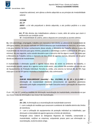 Apostila OAB 2ª Fase ≈ Direito do Trabalho 
Professor ALEXANDRE TEIXEIRA 
Curso de Direito – 2012.1 
Professor ALEXANDRE TEIXEIRA 
95 
respectivo adicional, sem ofensa a direito adquirido ou ao princípio da irredutibilidade 
salarial. 
CF/1988 
Art. 5º 
XXXVI - a lei não prejudicará o direito adquirido, o ato jurídico perfeito e a coisa 
julgada; 
Art. 7º São direitos dos trabalhadores urbanos e rurais, além de outros que visem à 
melhoria de sua condição social: 
VI - irredutibilidade do salário, salvo o disposto em convenção ou acordo coletivo; 
Ex.: Um odontólogo, empregado, trabalha com mercúrio e tem direito ao adicional de insalubridade de 
20% (grau médio). Um estudo realizado em Oxford detectou que insalubridade do mercúrio, na verdade, 
é de grau mínimo. Ao tomar conhecimento desse estudo, o Ministério do Trabalho alterou o grau da 
insalubridade do mercúrio para grau mínimo, passando o odontólogo a auferir o adicional de 10% (grau 
mínimo). No ano seguinte, outro estudo descobriu que o mercúrio não faz algum à saúde, de modo que 
o Ministério do Trabalho retirou o mercúrio da lista oficial de agentes nocivos, deixando ele de gerar 
direito ao adicional de insalubridade. 
A insalubridade é eliminada quando o agente nocivo deixa de existir no ambiente de trabalho, e 
neutralizada quando, apesar de o agente nocivo ainda existir, seus efeitos são anulados através do uso 
de Equipamentos de Proteção Individual. Percebe-se, então, uma atecnia na Súmula 80, do TST, haja 
vista que o uso de EPI apenas neutraliza a insalubridade, não a eliminando. 
TST 
SUM-80 INSALUBRIDADE (mantida) - Res. 121/2003, DJ 19, 20 e 21.11.2003 A 
eliminação da insalubridade mediante fornecimento de aparelhos protetores 
aprovados pelo órgão competente do Poder Executivo exclui a percepção do respectivo 
adicional. 
O art. 191, da CLT, prevê as medidas de eliminação neutralização da insalubridade, entendendo-se que 
seu inciso I trata de eliminação e seu inciso II de neutralização. 
CLT 
Art. 191. A eliminação ou a neutralização da insalubridade ocorrerá: 
I – com a adoção de medidas que conservem o ambiente de trabalho dentro dos limites 
de tolerância; 
II – com a utilização de equipamentos de proteção individual ao trabalhador, que 
diminuam a intensidade do agente agressivo a limites de tolerância. 
Parágrafo único. Caberá às Delegacias Regionais do Trabalho, comprovada a 
insalubridade, notificar as empresas, estipulando prazos para sua eliminação ou 
neutralização, na forma deste artigo. 
 