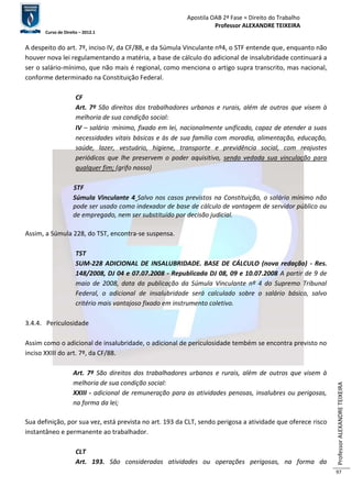 Apostila OAB 2ª Fase ≈ Direito do Trabalho 
Professor ALEXANDRE TEIXEIRA 
Curso de Direito – 2012.1 
Professor ALEXANDRE TEIXEIRA 
97 
A despeito do art. 7º, inciso IV, da CF/88, e da Súmula Vinculante nº4, o STF entende que, enquanto não 
houver nova lei regulamentando a matéria, a base de cálculo do adicional de insalubridade continuará a 
ser o salário-mínimo, que não mais é regional, como menciona o artigo supra transcrito, mas nacional, 
conforme determinado na Constituição Federal. 
CF 
Art. 7º São direitos dos trabalhadores urbanos e rurais, além de outros que visem à 
melhoria de sua condição social: 
IV – salário‑mínimo, fixado em lei, nacionalmente unificado, capaz de atender a suas 
necessidades vitais básicas e às de sua família com moradia, alimentação, educação, 
saúde, lazer, vestuário, higiene, transporte e previdência social, com reajustes 
periódicos que lhe preservem o poder aquisitivo, sendo vedada sua vinculação para 
qualquer fim; (grifo nosso) 
STF 
Súmula Vinculante 4 Salvo nos casos previstos na Constituição, o salário mínimo não 
pode ser usado como indexador de base de cálculo de vantagem de servidor público ou 
de empregado, nem ser substituído por decisão judicial. 
Assim, a Súmula 228, do TST, encontra-se suspensa. 
TST 
SUM-228 ADICIONAL DE INSALUBRIDADE. BASE DE CÁLCULO (nova redação) - Res. 
148/2008, DJ 04 e 07.07.2008 - Republicada DJ 08, 09 e 10.07.2008 A partir de 9 de 
maio de 2008, data da publicação da Súmula Vinculante nº 4 do Supremo Tribunal 
Federal, o adicional de insalubridade será calculado sobre o salário básico, salvo 
critério mais vantajoso fixado em instrumento coletivo. 
3.4.4. Periculosidade 
Assim como o adicional de insalubridade, o adicional de periculosidade tembém se encontra previsto no 
inciso XXIII do art. 7º, da CF/88. 
Art. 7º São direitos dos trabalhadores urbanos e rurais, além de outros que visem à 
melhoria de sua condição social: 
XXIII - adicional de remuneração para as atividades penosas, insalubres ou perigosas, 
na forma da lei; 
Sua definição, por sua vez, está prevista no art. 193 da CLT, sendo perigosa a atividade que oferece risco 
instantâneo e permanente ao trabalhador. 
CLT 
Art. 193. São consideradas atividades ou operações perigosas, na forma da 
 