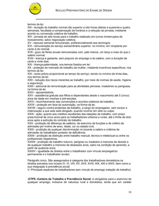 NÚCLEO PREPARATÓRIO DE EXAME DE ORDEM
10
termos da lei;
XIII - duração do trabalho normal não superior a oito horas diárias e quarenta e quatro
semanais, facultada a compensação de horários e a redução da jornada, mediante
acordo ou convenção coletiva de trabalho;
XIV - jornada de seis horas para o trabalho realizado em turnos ininterruptos de
revezamento, salvo negociação coletiva;
XV - repouso semanal remunerado, preferencialmente aos domingos;
XVI - remuneração do serviço extraordinário superior, no mínimo, em cinqüenta por
cento à do normal;
XVII - gozo de férias anuais remuneradas com, pelo menos, um terço a mais do que o
salário normal;
XVIII - licença à gestante, sem prejuízo do emprego e do salário, com a duração de
cento e vinte dias;
XIX - licença-paternidade, nos termos fixados em lei;
XX - proteção do mercado de trabalho da mulher, mediante incentivos específicos, nos
termos da lei;
XXI - aviso prévio proporcional ao tempo de serviço, sendo no mínimo de trinta dias,
nos termos da lei;
XXII - redução dos riscos inerentes ao trabalho, por meio de normas de saúde, higiene
e segurança;
XXIII - adicional de remuneração para as atividades penosas, insalubres ou perigosas,
na forma da lei;
XXIV - aposentadoria;
XXV - assistência gratuita aos filhos e dependentes desde o nascimento até 5 (cinco)
anos de idade em creches e pré-escolas;
XXVI - reconhecimento das convenções e acordos coletivos de trabalho;
XXVII - proteção em face da automação, na forma da lei;
XXVIII - seguro contra acidentes de trabalho, a cargo do empregador, sem excluir a
indenização a que este está obrigado, quando incorrer em dolo ou culpa;
XXIX - ação, quanto aos créditos resultantes das relações de trabalho, com prazo
prescricional de cinco anos para os trabalhadores urbanos e rurais, até o limite de dois
anos após a extinção do contrato de trabalho
XXX - proibição de diferença de salários, de exercício de funções e de critério de
admissão por motivo de sexo, idade, cor ou estado civil;
XXXI - proibição de qualquer discriminação no tocante a salário e critérios de
admissão do trabalhador portador de deficiência;
XXXII - proibição de distinção entre trabalho manual, técnico e intelectual ou entre os
profissionais respectivos;
XXXIII - proibição de trabalho noturno, perigoso ou insalubre a menores de dezoito e
de qualquer trabalho a menores de dezesseis anos, salvo na condição de aprendiz, a
partir de quatorze anos;
XXXIV - igualdade de direitos entre o trabalhador com vínculo empregatício
permanente e o trabalhador avulso.
Parágrafo único. São assegurados à categoria dos trabalhadores domésticos os
direitos previstos nos incisos IV, VI, VIII, XV, XVII, XVIII, XIX, XXI e XXIV, bem como a
sua integração à previdência social.
V- Principais espécies de trabalhadores sem vínculo de emprego (relação de trabalho):
-CTPS -Carteira de Trabalho e Previdência Social: é obrigatória para o exercício de
qualquer emprego, inclusive de natureza rural e doméstica, ainda que em caráter
 