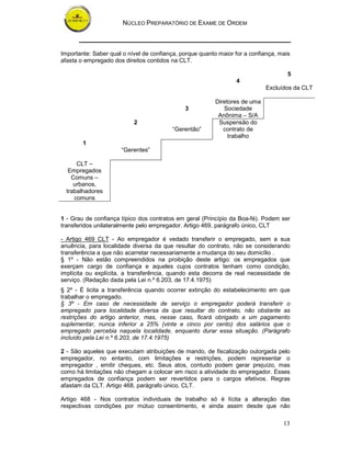 NÚCLEO PREPARATÓRIO DE EXAME DE ORDEM
13
Importante: Saber qual o nível de confiança, porque quanto maior for a confiança, mais
afasta o empregado dos direitos contidos na CLT.
5
4
Excluídos da CLT
3
Diretores de uma
Sociedade
Anônima – S/A
2
“Gerentão”
Suspensão do
contrato de
trabalho
1
“Gerentes”
CLT –
Empregados
Comuns –
urbanos,
trabalhadores
comuns
1 - Grau de confiança típico dos contratos em geral (Princípio da Boa-fé). Podem ser
transferidos unilateralmente pelo empregador. Artigo 469, parágrafo único, CLT
- Artigo 469 CLT - Ao empregador é vedado transferir o empregado, sem a sua
anuência, para localidade diversa da que resultar do contrato, não se considerando
transferência a que não acarretar necessariamente a mudança do seu domicílio .
§ 1º - Não estão compreendidos na proibição deste artigo: os empregados que
exerçam cargo de confiança e aqueles cujos contratos tenham como condição,
implícita ou explícita, a transferência, quando esta decorra de real necessidade de
serviço. (Redação dada pela Lei n.º 6.203, de 17.4.1975)
§ 2º - É licita a transferência quando ocorrer extinção do estabelecimento em que
trabalhar o empregado.
§ 3º - Em caso de necessidade de serviço o empregador poderá transferir o
empregado para localidade diversa da que resultar do contrato, não obstante as
restrições do artigo anterior, mas, nesse caso, ficará obrigado a um pagamento
suplementar, nunca inferior a 25% (vinte e cinco por cento) dos salários que o
empregado percebia naquela localidade, enquanto durar essa situação. (Parágrafo
incluído pela Lei n.º 6.203, de 17.4.1975)
2 - São aqueles que executam atribuições de mando, de fiscalização outorgada pelo
empregador, no entanto, com limitações e restrições, podem representar o
empregador , emitir cheques, etc. Seus atos, contudo podem gerar prejuízo, mas
como há limitações não chegam a colocar em risco a atividade do empregador. Esses
empregados de confiança podem ser revertidos para o cargos efetivos. Regras
afastam da CLT. Artigo 468, parágrafo único, CLT.
Artigo 468 - Nos contratos individuais de trabalho só é lícita a alteração das
respectivas condições por mútuo consentimento, e ainda assim desde que não
 