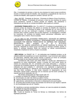 NÚCLEO PREPARATÓRIO DE EXAME DE ORDEM
17
Obs.: A prestação de serviços a mais de uma empresa do mesmo grupo econômico,
durante a mesma jornada de trabalho, não caracteriza a coexistência de mais de um
contrato de trabalho, salvo ajuste em contrário. Súmula 129 TST.
- Súm. 129 TST: Prestação de Serviços - Empresas do Mesmo Grupo Econômico -
Contrato de Trabalho. A prestação de serviços a mais de uma empresa do mesmo
grupo econômico, durante a mesma jornada de trabalho, não caracteriza a
coexistência de mais de um contrato de trabalho, salvo ajuste em contrário.
- SUCESSÃO TRABALHISTA: Arts. 10 e 448 CLT: A mudança na propriedade ou na
estrutura jurídica da empresa não afetará os contratos de trabalho dos respectivos
empregados. Ex: Se a Empresa B passar a ser explorada por um novo grupo de
sócios que, por sua vez, continuam a explorar a mesma atividade econômica, a
empresa será a mesma, portanto não se deve dispensar os empregados e contratá-
los novamente. Os contratos de trabalho devem permanecer inalterados, pois o
empregador será o mesmo. Houve sucessão.
- OJ 411 SDI-I do TST: SUCESSÃO TRABALHISTA. AQUISIÇÃO DE EMPRESA
PERTENCENTE A GRUPO ECONÔMICO. RESPONSABILIDADE SOLIDÁRIA DO
SUCESSOR POR DÉBITOS TRABALHISTAS DE EMPRESA NÃO ADQUIRIDA.
INEXISTÊNCIA. (DEJT divulgado em 22, 25 e 26.10.2010)
O sucessor não responde solidariamente por débitos trabalhistas de empresa não
adquirida, integrante do mesmo grupo econômico da empresa sucedida, quando, à
época, a empresa devedora direta era solvente ou idônea economicamente,
ressalvada a hipótese de má-fé ou fraude na sucessão.
- MÃE SOCIAL: Lei 7644/87: Art. 1º - As instituições sem finalidade lucrativa, ou de
utilidade pública de assistência ao menor abandonado, e que funcionem pelo sistema
de casas-lares, utilizarão mães sociais visando a propiciar ao menor as condições
familiares ideais ao seu desenvolvimento e reintegração social.
Considera-se mãe social, para efeito desta Lei, aquela que, dedicando-se à
assistência ao menor abandonado, exerça o encargo em nível social, dentro do
sistema de casas-lares (Art. 2º), consistindo como suas atribuições: I - propiciar o
surgimento de condições próprias de uma família, orientando e assistindo os menores
colocados sob seus cuidados; II - administrar o lar, realizando e organizando as
tarefas a ele pertinentes; III - dedicar-se, com exclusividade, aos menores e à casa-lar
que lhes forem confiados. A mãe social, enquanto no desempenho de suas
atribuições, deverá residir, juntamente com os menores que lhe forem confiados, na
casa-lar que lhe for destinada. (Art. 4º)
São direitos assegurados às mães sociais: (Art. 5º)
I - anotação na Carteira de Trabalho e Previdência Social;
II - remuneração, em valor não inferior ao salário mínimo;
III - repouso semanal remunerado de 24 (vinte e quatro) horas consecutivas;
IV - apoio técnico, administrativo e financeiro no desempenho de suas funções;
V - 30 (trinta) dias de férias anuais remuneradas nos termos do que dispõe o capítulo
IV, da Consolidação das Leis do Trabalho;
VI - benefícios e serviços previdenciários, inclusive, em caso de acidente do trabalho,
na qualidade de segurada obrigatória;
VII - gratificação de Natal (13º salário);
VIII - Fundo de Garantia do Tempo de Serviço ou indenização, nos termos da
legislação pertinente.
 