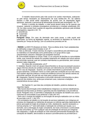 NÚCLEO PREPARATÓRIO DE EXAME DE ORDEM
18
O trabalho desenvolvido pela mãe social é de caráter intermitente, realizando-
se pelo tempo necessário ao desempenho de suas tarefas.(Art. 6º). Os salários
devidos à mãe social serão reajustados de acordo com as disposições legais
aplicáveis, deduzido o percentual de alimentação fornecida pelo empregador. Art. 7º)
Extinto o contrato de trabalho, a mãe social deverá retirar se da casa-lar que
ocupava, cabendo à entidade empregadora providenciar a imediata substituição (Art.
13). As mães sociais ficam sujeitas às seguintes penalidades aplicáveis pela entidade
empregadora, segundo o Art. 14:
I - advertência;
II - suspensão;
III - demissão.
Parágrafo único. Em caso de demissão sem justa causa, a mãe social será
indenizada, na forma da legislação vigente, ou levantará os depósitos do Fundo de
Garantia por Tempo de Serviço, com os acréscimos previstos em lei.
- ÍNDIOS: Lei 6001/73 (Estatuto do Índio): Para os efeitos de lei, ficam estabelecidas
as definições a seguir discriminadas no art. 3º :
I - Índio ou Silvícola - É todo indivíduo de origem e ascendência pré-colombiana que
se indentifica e é intensificado como pertencente a um grupo étnico cujas
características culturais o distingem da sociedade nacional;
II - Comunidade Indígena ou Grupo Tribal - É um conjunto de famílias ou comunidades
índias, quer vivendo em estado de completo isolamento em relação aos outros setores
da comunhão nacional, quer em contatos intermitentes ou permanentes, sem contudo
estarem neles integrados.
Os índios são considerados: art.4º
I - Isolados- Quando vivem em grupos desconhecidos ou de que se possuem poucos e
vagos informes através de contatos eventuais com elementos da comunhão nacional;
II - Em vias de integração - Quando, em contato intermitente ou permanente com
grupos estranhos, conservem menor ou maior parte das condições de sua vida nativa,
mas aceitam algumas práticas e modos de existência comuns aos demais setores da
comunhão nacional, da qual vão vez mais para o próprio sustento;
III - Integrados- Quando incorporados à comunhão nacional e reconhecidos no pleno
exercício dos direitos civis, ainda que conservem usos, costumes e tradições
característicos da sua cultura.
No Capítulo IV, que trata das condições de trabalho, podemos destacar as
seguintes regras:
- Não haverá discriminação entre trabalhadores indígenas e os demais trabalhadores,
aplicando-se-lhes todos os direitos e garantias das leis trabalhistas e de previdência
social. Parágrafo único. É permitida a adaptação de condições de trabalho aos usos e
costumes da comunidade a que pertencer o índio (Art.14º).
- Será nulo o contrato de trabalho ou de locação de serviços realizados com os índios
de que trata o art.4º, I. (Art.15º).
- Os contratados de trabalho ou de locação de serviços realizados com indígenas em
processo de integração ou habitantes de parques ou colônias agrícolas dependerão de
prévia aprovação do órgão de proteção ao índio, obedecendo, quando necessário, a
normas próprias. § 1º será estimulada a realização de contratos por equipe, ou a
domicilio, sob a orientação do órgão competente, de modo a favorecer a continuidade
da vida comunitária. § 2º Em qualquer caso de prestação de serviços por indígenas
não integrados, o órgão de proteção ao índio exercerá permanentes fiscalização das
condições de trabalho, denunciados os abusos e providenciando as providencias a
 