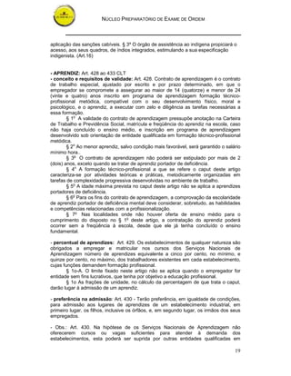 NÚCLEO PREPARATÓRIO DE EXAME DE ORDEM
19
aplicação das sanções cabíveis. § 3º O órgão de assistência ao indígena propiciará o
acesso, aos seus quadros, de índios integrados, estimulando a sua especificação
indigenista. (Art.16)
- APRENDIZ: Art. 428 ao 433 CLT
- conceito e requisitos de validade: Art. 428. Contrato de aprendizagem é o contrato
de trabalho especial, ajustado por escrito e por prazo determinado, em que o
empregador se compromete a assegurar ao maior de 14 (quatorze) e menor de 24
(vinte e quatro) anos inscrito em programa de aprendizagem formação técnico-
profissional metódica, compatível com o seu desenvolvimento físico, moral e
psicológico, e o aprendiz, a executar com zelo e diligência as tarefas necessárias a
essa formação.
§ 1o
A validade do contrato de aprendizagem pressupõe anotação na Carteira
de Trabalho e Previdência Social, matrícula e freqüência do aprendiz na escola, caso
não haja concluído o ensino médio, e inscrição em programa de aprendizagem
desenvolvido sob orientação de entidade qualificada em formação técnico-profissional
metódica.
§ 2o
Ao menor aprendiz, salvo condição mais favorável, será garantido o salário
mínimo hora..
§ 3o
O contrato de aprendizagem não poderá ser estipulado por mais de 2
(dois) anos, exceto quando se tratar de aprendiz portador de deficiência.
§ 4o
A formação técnico-profissional a que se refere o caput deste artigo
caracteriza-se por atividades teóricas e práticas, metodicamente organizadas em
tarefas de complexidade progressiva desenvolvidas no ambiente de trabalho.
§ 5o
A idade máxima prevista no caput deste artigo não se aplica a aprendizes
portadores de deficiência.
§ 6o
Para os fins do contrato de aprendizagem, a comprovação da escolaridade
de aprendiz portador de deficiência mental deve considerar, sobretudo, as habilidades
e competências relacionadas com a profissionalização.
§ 7o
Nas localidades onde não houver oferta de ensino médio para o
cumprimento do disposto no § 1o
deste artigo, a contratação do aprendiz poderá
ocorrer sem a freqüência à escola, desde que ele já tenha concluído o ensino
fundamental.
- percentual de aprendizes: Art. 429. Os estabelecimentos de qualquer natureza são
obrigados a empregar e matricular nos cursos dos Serviços Nacionais de
Aprendizagem número de aprendizes equivalente a cinco por cento, no mínimo, e
quinze por cento, no máximo, dos trabalhadores existentes em cada estabelecimento,
cujas funções demandem formação profissional.
§ 1o-A. O limite fixado neste artigo não se aplica quando o empregador for
entidade sem fins lucrativos, que tenha por objetivo a educação profissional.
§ 1o As frações de unidade, no cálculo da percentagem de que trata o caput,
darão lugar à admissão de um aprendiz.
- preferência na admissão: Art. 430 - Terão preferência, em igualdade de condições,
para admissão aos lugares de aprendizes de um estabelecimento industrial, em
primeiro lugar, os filhos, inclusive os órfãos, e, em segundo lugar, os irmãos dos seus
empregados.
- Obs.: Art. 430. Na hipótese de os Serviços Nacionais de Aprendizagem não
oferecerem cursos ou vagas suficientes para atender à demanda dos
estabelecimentos, esta poderá ser suprida por outras entidades qualificadas em
 