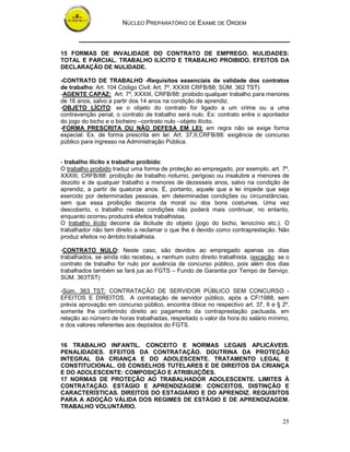 NÚCLEO PREPARATÓRIO DE EXAME DE ORDEM
25
15 FORMAS DE INVALIDADE DO CONTRATO DE EMPREGO. NULIDADES:
TOTAL E PARCIAL. TRABALHO ILÍCITO E TRABALHO PROIBIDO. EFEITOS DA
DECLARAÇÃO DE NULIDADE.
-CONTRATO DE TRABALHO -Requisitos essenciais de validade dos contratos
de trabalho: Art. 104 Código Civil; Art. 7º, XXXIII CRFB/88; SÙM. 362 TST)
-AGENTE CAPAZ: Art. 7º, XXXIII, CRFB/88: proibido qualquer trabalho para menores
de 16 anos, salvo a partir dos 14 anos na condição de aprendiz.
-OBJETO LÍCITO: se o objeto do contrato for ligado a um crime ou a uma
contravenção penal, o contrato de trabalho será nulo. Ex: contrato entre o apontador
do jogo do bicho e o bicheiro –contrato nulo –objeto ilícito.
-FORMA PRESCRITA OU NÃO DEFESA EM LEI: em regra não se exige forma
especial. Ex. de forma prescrita em lei: Art. 37,II,CRFB/88: exigência de concurso
público para ingresso na Administração Pública.
- trabalho ilícito x trabalho proibido:
O trabalho proibido traduz uma forma de proteção ao empregado, por exemplo, art. 7º,
XXXIII, CRFB/88: proibição de trabalho noturno, perigoso ou insalubre a menores de
dezoito e de qualquer trabalho a menores de dezesseis anos, salvo na condição de
aprendiz, a partir de quatorze anos. É, portanto, aquele que a lei impede que seja
exercido por determinadas pessoas, em determinadas condições ou circunstâncias,
sem que essa proibição decorra da moral ou dos bons costumes. Uma vez
descoberto, o trabalho nestas condições não poderá mais continuar, no entanto,
enquanto ocorreu produzirá efeitos trabalhistas.
O trabalho ilícito decorre da ilicitude do objeto (jogo do bicho, lenocínio etc.). O
trabalhador não tem direito a reclamar o que lhe é devido como contraprestação. Não
produz efeitos no âmbito trabalhista.
-CONTRATO NULO: Neste caso, são devidos ao empregado apenas os dias
trabalhados, se ainda não recebeu, e nenhum outro direito trabalhista. (exceção: se o
contrato de trabalho for nulo por ausência de concurso público, pois além dos dias
trabalhados também se fará jus ao FGTS – Fundo de Garantia por Tempo de Serviço.
SÙM. 363TST)
-Súm. 363 TST: CONTRATAÇÃO DE SERVIDOR PÚBLICO SEM CONCURSO -
EFEITOS E DIREITOS. A contratação de servidor público, após a CF/1988, sem
prévia aprovação em concurso público, encontra óbice no respectivo art. 37, II e § 2º,
somente lhe conferindo direito ao pagamento da contraprestação pactuada, em
relação ao número de horas trabalhadas, respeitado o valor da hora do salário mínimo,
e dos valores referentes aos depósitos do FGTS.
16 TRABALHO INFANTIL. CONCEITO E NORMAS LEGAIS APLICÁVEIS.
PENALIDADES. EFEITOS DA CONTRATAÇÃO. DOUTRINA DA PROTEÇÃO
INTEGRAL DA CRIANÇA E DO ADOLESCENTE. TRATAMENTO LEGAL E
CONSTITUCIONAL. OS CONSELHOS TUTELARES E DE DIREITOS DA CRIANÇA
E DO ADOLESCENTE: COMPOSIÇÃO E ATRIBUIÇÕES.
17 NORMAS DE PROTEÇÃO AO TRABALHADOR ADOLESCENTE. LIMITES À
CONTRATAÇÃO. ESTÁGIO E APRENDIZAGEM: CONCEITOS, DISTINÇÃO E
CARACTERÍSTICAS. DIREITOS DO ESTAGIÁRIO E DO APRENDIZ. REQUISITOS
PARA A ADOÇÃO VÁLIDA DOS REGIMES DE ESTÁGIO E DE APRENDIZAGEM.
TRABALHO VOLUNTÁRIO.
 