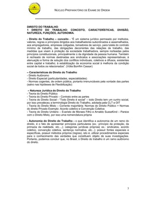 NÚCLEO PREPARATÓRIO DE EXAME DE ORDEM
3
DIREITO DO TRABALHO:
1 DIREITO DO TRABALHO: CONCEITO, CARACTERÍSTICAS, DIVISÃO,
NATUREZA, FUNÇÕES, AUTONOMIA.
- Direito do Trabalho – conceito - “É um sistema jurídico permeado por institutos,
valores, regras e princípios dirigidos aos trabalhadores subordinados e assemelhados,
aos empregadores, empresas coligadas, tomadores de serviço, para tutela do contrato
mínimo de trabalho, das obrigações decorrentes das relações de trabalho, das
medidas que visam à proteção da sociedade trabalhadora, sempre norteadas pelos
princípios constitucionais, principalmente o da dignidade da pessoa humana. Também
é recheado de normas destinadas aos sindicatos e associações representativas; à
atenuação e forma de solução dos conflitos individuais, coletivos e difusos, existentes
entre capital e trabalho; à estabilização da economia social à melhoria da condição
social de todos os relacionados”. (Vólia Bomfim Cassar)
– Características do Direito do Trabalho
- Direito Autônomo
- Direito Especial (particularidades, especialidades)
- Normas cogentes, de ordem pública, portanto irrenunciáveis pela vontade das partes
(salvo nas hipóteses de Flexibilização)
– Natureza Jurídica do Direito do Trabalho
- Teoria do Direito Público
- Teoria do Direito Privado – Contrato entre as partes
- Teoria do Direito Social - “Todo Direito é social” – todo Direito tem um cunho social,
por isso prevaleceu a terminologia Direito do Trabalho, adotada pela CLT e OIT
- Teoria do Direito Misto – Corrente majoritária: Normas do Direito Público + Normas
do direito Privado Exemplo: Acordo coletivo e Convenção Coletiva
- Teoria do Direito Unitário – Evaristo de Moraes Filho e Arnaldo SusseKind – Parece
com o Direito Misto, por isso uma nomenclatura própria
- Autonomia do Direito do Trabalho - o que identifica a autonomia de um ramo do
direito, é o fato de apresentar princípios particulares (ex.: princípio da proteção, da
primazia da realidade, etc...,); categorias jurídicas próprias( ex.: sindicatos, acordo
coletivo, convenção coletiva, sentença normativa, etc...); possuir fontes especiais e
específicas, possuir métodos próprios (regras), isto é, utilizar procedimentos especiais
para o conhecimento das verdades que constituem objeto de suas investigações.
Portanto, podemos concluir que, no Brasil, o Direito do trabalho é um ramo autônomo
do direito.
 