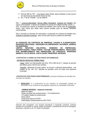 NÚCLEO PREPARATÓRIO DE EXAME DE ORDEM
41
5. Súmula 269 do TST – empregado eleito Diretor (essa hipótese é mais comum
em empresas de Sociedade Anônima S/A).
6. Art. 7º da lei 7783/89 – Lei de GREVE.
Obs 1: Licença-maternidade; Serviço Militar Obrigatório; Acidente de Trabalho são
casos controvertidos e devem ser evitados em provas de múltipla escolha, porém, a
FGV se posicionou quanto ao acidente de trabalho como sendo caso de suspensão.
Assim, tudo indica que adote essa mesma posição para as demais hipóteses
controvertidas.
Obs 2: Durante os períodos de interrupção e suspensão do contrato de trabalho há a
vedação à extinção contratual, salvo se por justa causa ou pedido de demissão.
26 CESSAÇÃO DO CONTRATO DE EMPREGO: CAUSAS E CLASSIFICAÇÃO.
RESCISÃO UNILATERAL: DESPEDIDA DO EMPREGADO. NATUREZA JURÍDICA
DA DESPEDIDA.
LIMITES. RESCISÃO UNILATERAL: DEMISSÃO DO EMPREGADO.
APOSENTADORIA. FORÇA MAIOR. FACTUM PRINCIPIS.MORTE. RESOLUÇÃO
POR INADIMPLEMENTO DAS OBRIGAÇÕES DO CONTRATO. DESPEDIDA
INDIRETA. FALTA GRAVE. JUSTA CAUSA. PRINCÍPIOS. ESPÉCIES.
-CONTRATOS A TERMO OU POR PRAZO DETERMINADO:
- EXTINÇÃO ANTES DO TERMO FINAL:
-regra: cabem as indenizações dos Arts. 479 e 480 da CLT: metade do período
que faltava para o término do contrato.
-exceção: cabimento do aviso prévio, se houver a cláusula assecuratória , nos
moldes do Art. 481 CLT. Devidas as parcelas como se fosse uma dispensa
imotivada.
-CONTRATOS POR PRAZO INDETERMINADO: principais hipóteses de extinção dos
contratos de trabalho:
• RESILIÇÃO: é o rompimento do por iniciativa do empregado (pedido de
demissão) e por iniciativa do empregador (dispensa ou despedida imotivada).
- VERBAS DEVIDAS – dispensa imotivada:
-Saldo de salário
-Férias vencidas e/ou proporcionais + 1/3 constitucional
-13º salário integral ou proporcional
-Aviso prévio
-Guias para saque do FGTS
-Indenização compensatória de 40% FGTS
oferecido pelo empregador, com duração equivalente à suspensão contratual, mediante
previsão em convenção ou acordo coletivo de trabalho e aquiescência formal do empregado,
observado o disposto no art. 471 desta Consolidação.
 
