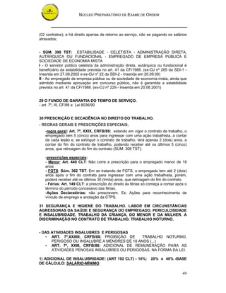NÚCLEO PREPARATÓRIO DE EXAME DE ORDEM
49
(02 contratos); e há direito apenas de retorno ao serviço, não se pagando os salários
atrasados;
- SÙM. 390 TST: ESTABILIDADE - CELETISTA - ADMINISTRAÇÃO DIRETA,
AUTÁRQUICA OU FUNDACIONAL - EMPREGADO DE EMPRESA PÚBLICA E
SOCIEDADE DE ECONOMIA MISTA
I - O servidor público celetista da administração direta, autárquica ou fundacional é
beneficiário da estabilidade prevista no art. 41 da CF/1988. (ex-OJ nº 265 da SDI-1 -
Inserida em 27.09.2002 e ex-OJ nº 22 da SDI-2 - Inserida em 20.09.00)
II - Ao empregado de empresa pública ou de sociedade de economia mista, ainda que
admitido mediante aprovação em concurso público, não é garantida a estabilidade
prevista no art. 41 da CF/1988. (ex-OJ nº 229 - Inserida em 20.06.2001)
29 O FUNDO DE GARANTIA DO TEMPO DE SERVIÇO.
- art. 7º, III, CF/88 e Lei 8036/90
30 PRESCRIÇÃO E DECADÊNCIA NO DIREITO DO TRABALHO.
- REGRAS GERAIS E PRESCRIÇÕES ESPECIAIS;
-regra geral: Art. 7º, XXIX, CRFB/88: estando em vigor o contrato de trabalho, o
empregado tem 5 (cinco) anos para ingressar com uma ação trabalhista, a contar
de cada lesão e, se extinguir o contrato de trabalho, terá apenas 2 (dois) anos, a
contar do fim do contrato de trabalho, podendo receber até os últimos 5 (cinco)
anos, que retroagem do fim do contrato (SÚM. 308 TST).
-prescrições especiais:
- Menor: Art. 440 CLT: Não corre a prescrição para o empregado menor de 18
anos
- FGTS: Súm. 362 TST: Em se tratando de FGTS, o empregado tem até 2 (dois)
anos após o fim do contrato para ingressar com uma ação trabalhista, porém,
poderá receber até os últimos 30 (trinta) anos, que retroagem do fim do contrato.
- Férias: Art. 149 CLT: a prescrição do direito às férias só começa a contar após o
término do período concessivo das férias.
-Ações Declaratórias: não prescrevem. Ex: Ações para reconhecimento de
vínculo de emprego e anotação da CTPS.
31 SEGURANÇA E HIGIENE DO TRABALHO. LABOR EM CIRCUNSTÂNCIAS
AGRESSORAS DA SAÚDE E SEGURANÇA DO EMPREGADO. PERICULOSIDADE
E INSALUBRIDADE. TRABALHO DA CRIANÇA, DO MENOR E DA MULHER. A
DISCRIMINAÇÃO NO CONTRATO DE TRABALHO. TRABALHO NOTURNO.
- DAS ATIVIDADES INSALUBRES E PERIGOSAS
• ART. 7º,XXXIII, CRFB/88: PROIBIÇÃO DE TRABALHO NOTURNO,
PERIGOSO OU INSALUBRE A MENORES DE 18 ANOS (...)
• ART. 7º, XXIII, CRFB/88: ADICIONAL DE REMUNERAÇÃO PARA AS
ATIVIDADES PENOSAS INSALUBRES OU PERIGOSAS, NA FORMA DA LEI.
1) ADICIONAL DE INSALUBRIDADE: (ART 192 CLT) - 10%; 20% e 40% -BASE
DE CÁLCULO: SALÁRIO-MÍNIMO
 