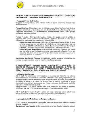 NÚCLEO PREPARATÓRIO DE EXAME DE ORDEM
5
3 FONTES FORMAIS DO DIREITO DO TRABALHO. CONCEITO, CLASSIFICAÇÃO
E HIERARQUIA. CONFLITOS E SUAS SOLUÇÕES.
- Fontes do Direito do Trabalho:
Do ponto de vista jurídico, a fonte indica o modo, as formas e os meios pelos quais o
direito se revela.
Fontes Materiais (fato social) – São os valores morais, éticos, políticos, econômicos,
religiosos existentes na sociedade, em um determinado momento, e que levam ao
surgimento das normas. Ex.: manifestações, acontecimentos sociais, como greves,
passeatas, pressões políticas.
Fontes Formais – São os instrumentos, meios pelos quais a norma jurídica se
expressa, não sendo necessariamente escrita, podendo decorrer de uma lei ou
costume. Se subdividem em autônomas e heterônomas.
Fontes Formais Autônomas - decorrem da pactuação entre as partes, ou seja,
as próprias partes que vão sofrer a incidência da norma participam da sua
elaboração. Não há interferência do Estado. Ex.: Acordos Coletivos, Convenções
Coletivas, Costumes, Regulamentos de Empresas, Contrato de Trabalho.
Fontes Formais Heterônomas - decorrem de um terceiro, diferente das partes
que vão sofrer a sua incidência, em regra, esse terceiro é o Estado. Ex: As leis
em geral (CF, Leis, Decretos), sentenças normativas, súmulas vinculantes e,
excepcionalmente, os costumes.
Hierarquias das Fontes Formais: No direito do trabalho aplica-se a hierarquia das
normas, ou seja, prevalece a norma mais favorável ao empregado.
4 HERMENÊUTICA: INTERPRETAÇÃO, INTEGRAÇÃO E APLICAÇÃO DO
DIREITO DO TRABALHO. MÉTODOS BÁSICOS DE EXEGESE. O PAPEL DA
EQUIDADE. EFICÁCIA DAS NORMAS TRABALHISTAS NO TEMPO E NO
ESPAÇO. REVOGAÇÃO. IRRETROATIVIDADE. DIREITO ADQUIRIDO.
- Integração das Normas:
Art 8º CLT: As autoridades administrativas e a Justiça do Trabalho, na falta de
disposições legais ou contratuais, decidirão, conforme o caso, pela jurisprudência, por
analogia, por equidade e outros princípios e normas gerais do direito, principalmente
do direito do trabalho, e, ainda, de acordo com os usos e costumes, o direito
comparado, mas sempre de maneira que nenhum interesse de classe ou particular
prevaleça sobre o interesse público.
Parágrafo único – O direito comum será fonte subsidiária do direito do trabalho,
naquilo em que não for incompatível com os princípios fundamentais deste.
Art 9º CLT: Serão nulos de pleno direito os atos praticados com o objetivo de
desvirtuar, impedir ou fraudar a aplicação dos preceitos contidos na CLT;
– Aplicação da Lei Trabalhista no Tempo e no Espaço
CLT – Aplicação empregado X Empregador, dissídios individuais e coletivos, em todo
território nacional
Competência para legislar: União, excepcionalmente, dos Estados para piso salarial.
 