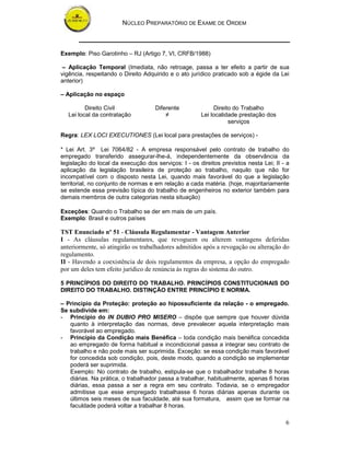 NÚCLEO PREPARATÓRIO DE EXAME DE ORDEM
6
Exemplo: Piso Garotinho – RJ (Artigo 7, VI, CRFB/1988)
– Aplicação Temporal (Imediata, não retroage, passa a ter efeito a partir de sua
vigência, respeitando o Direito Adquirido e o ato jurídico praticado sob a égide da Lei
anterior)
– Aplicação no espaço
Direito Civil Diferente Direito do Trabalho
Lei local da contratação ≠ Lei localidade prestação dos
serviços
Regra: LEX LOCI EXECUTIONES (Lei local para prestações de serviços) -
* Lei Art. 3º Lei 7064/82 - A empresa responsável pelo contrato de trabalho do
empregado transferido assegurar-lhe-á, independentemente da observância da
legislação do local da execução dos serviços: I - os direitos previstos nesta Lei; II - a
aplicação da legislação brasileira de proteção ao trabalho, naquilo que não for
incompatível com o disposto nesta Lei, quando mais favorável do que a legislação
territorial, no conjunto de normas e em relação a cada matéria. (hoje, majoritariamente
se estende essa previsão típica do trabalho de engenheiros no exterior também para
demais membros de outra categorias nesta situação)
Exceções: Quando o Trabalho se der em mais de um país.
Exemplo: Brasil e outros países
TST Enunciado nº 51 - Cláusula Regulamentar - Vantagem Anterior
I - As cláusulas regulamentares, que revoguem ou alterem vantagens deferidas
anteriormente, só atingirão os trabalhadores admitidos após a revogação ou alteração do
regulamento.
II - Havendo a coexistência de dois regulamentos da empresa, a opção do empregado
por um deles tem efeito jurídico de renúncia às regras do sistema do outro.
5 PRINCÍPIOS DO DIREITO DO TRABALHO. PRINCÍPIOS CONSTITUCIONAIS DO
DIREITO DO TRABALHO. DISTINÇÃO ENTRE PRINCÍPIO E NORMA.
– Princípio da Proteção: proteção ao hipossuficiente da relação - o empregado.
Se subdivide em:
- Princípio do IN DUBIO PRO MISERO – dispõe que sempre que houver dúvida
quanto à interpretação das normas, deve prevalecer aquela interpretação mais
favorável ao empregado.
- Princípio da Condição mais Benéfica – toda condição mais benéfica concedida
ao empregado de forma habitual e incondicional passa a integrar seu contrato de
trabalho e não pode mais ser suprimida. Exceção: se essa condição mais favorável
for concedida sob condição, pois, deste modo, quando a condição se implementar
poderá ser suprimida.
Exemplo: No contrato de trabalho, estipula-se que o trabalhador trabalhe 8 horas
diárias. Na prática, o trabalhador passa a trabalhar, habitualmente, apenas 6 horas
diárias, essa passa a ser a regra em seu contrato. Todavia, se o empregador
admitisse que esse empregado trabalhasse 6 horas diárias apenas durante os
últimos seis meses de sua faculdade, até sua formatura, assim que se formar na
faculdade poderá voltar a trabalhar 8 horas.
 