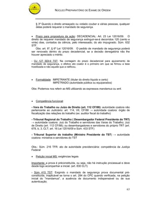 NÚCLEO PREPARATÓRIO DE EXAME DE ORDEM
63
§ 3º Quando o direito ameaçado ou violado couber a várias pessoas, qualquer
delas poderá requerer o mandado de segurança.
• Prazo para propositura da ação: DECADENCIAL: Art. 23 Lei 12016/09: O
direito de requerer mandado de segurança extinguir-se-á decorridos 120 (cento e
vinte) dias, contados da ciência, pelo interessado, do ato impugnado. Súm. 632
STF.
Obs: art. 6º, § 6º Lei 12016/09: O pedido de mandado de segurança poderá
ser renovado dentro do prazo decadencial, se a decisão denegatória não lhe
houver apreciado o mérito.
- OJ 127 SDI-II TST: Na contagem do prazo decadencial para ajuizamento de
mandado de segurança, o efetivo ato coator é o primeiro em que se firmou a tese
hostilizada e não aquele que a ratificou.
• Formalidade: IMPETRANTE (titular do direito líquido e certo)
IMPETRADO (autoridade pública ou equiparados)
Obs: Podemos nos referir ao MS utilizando as expressos mandamus ou writ.
• Competência funcional:
- Vara do Trabalho ou Juízo de Direito (art. 112 CF/88): autoridade coatora não
pertencente ao Judiciário: art. 114, VII, CF/88 → autoridade coatora: órgão de
fiscalização das relações do trabalho (ex: auditor fiscal do trabalho)
- Tribunal Regional do Trabalho ( Desembargador Federal Presidente do TRT)
→ autoridade coatora: Juiz do Trabalho e servidores das Varas do Trabalho; Juiz
de Direito (art. 112 CF/88); ou desembargadores e servidores do próprio TRT (art.
678, b, 3, CLT; art. 16 Lei 12016/09 e Súm. 433 STF)
- Tribunal Superior do trabalho (Ministro Presidente do TST) → autoridade
coatora: ministros e servidores do TST
Obs.: Súm. 216 TFR: ato de autoridade previdenciária: competência da Justiça
Federal
• Petição inicial MS: exigências legais
Importante: a prova é préconstituída, ou seja, não há instrução processual e deve
desde logo acompanhar a inicial. (art. 830 CLT)
- Súm 415 TST: Exigindo o mandado de segurança prova documental pré-
constituída, inaplicável se torna o art. 284 do CPC quando verificada, na petição
inicial do "mandamus", a ausência de documento indispensável ou de sua
autenticação.
 