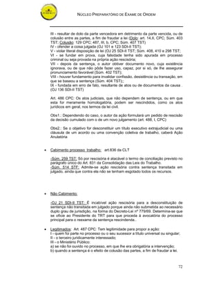 NÚCLEO PREPARATÓRIO DE EXAME DE ORDEM
72
III - resultar de dolo da parte vencedora em detrimento da parte vencida, ou de
colusão entre as partes, a fim de fraudar a lei (Dolo: art. 14,II, CPC; Sùm. 403
TST; Colusão: 129 CPC; 487, III, b, CPC; Súm. 407 TST)
IV - ofender a coisa julgada (OJ 101 e 123 SDI-II TST);
V - violar literal disposição de lei (OJ 25 SDI-II TST; Súm. 408, 410 e 298 TST;
VI - se fundar em prova, cuja falsidade tenha sido apurada em processo
criminal ou seja provada na própria ação rescisória;
VII - depois da sentença, o autor obtiver documento novo, cuja existência
ignorava, ou de que não pôde fazer uso, capaz, por si só, de lhe assegurar
pronunciamento favorável (Súm. 402 TST);
VIII - houver fundamento para invalidar confissão, desistência ou transação, em
que se baseou a sentença (Súm. 404 TST);;
IX - fundada em erro de fato, resultante de atos ou de documentos da causa .
(OJ 136 SDI-II TST)
Art. 486 CPC: Os atos judiciais, que não dependem de sentença, ou em que
esta for meramente homologatória, podem ser rescindidos, como os atos
jurídicos em geral, nos termos da lei civil.
Obs1.: Dependendo do caso, o autor da ação formulará um pedido de rescisão
da decisão cumulado com o de um novo julgamento (art. 488, I, CPC)
Obs2.: Se o objetivo for desconstituir um título executivo extrajudicial ou uma
cláusula de um acordo ou uma convenção coletiva de trabalho, caberá Ação
Anulatória
• Cabimento processo trabalho: art.836 da CLT
-Súm. 259 TST: Só por rescisória é atacável o termo de conciliação previsto no
parágrafo único do Art. 831 da Consolidação das Leis do Trabalho.
-Súm. 514 STF: Admite-se ação rescisória contra sentença transitada em
julgado, ainda que contra ela não se tenham esgotado todos os recursos.
• Não Cabimento:
-OJ 21 SDI-II TST: É incabível ação rescisória para a desconstituição de
sentença não transitada em julgado porque ainda não submetida ao necessário
duplo grau de jurisdição, na forma do Decreto-Lei nº 779/69. Determina-se que
se oficie ao Presidente do TRT para que proceda à avocatória do processo
principal para o reexame da sentença rescindenda..
• Legitimados: Art. 487 CPC: Tem legitimidade para propor a ação:
I - quem foi parte no processo ou o seu sucessor a título universal ou singular;
II - o terceiro juridicamente interessado;
III - o Ministério Público:
a) se não foi ouvido no processo, em que lhe era obrigatória a intervenção;
b) quando a sentença é o efeito de colusão das partes, a fim de fraudar a lei.
 