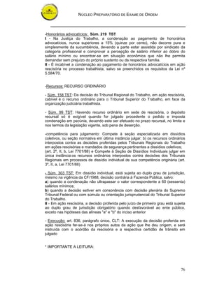 NÚCLEO PREPARATÓRIO DE EXAME DE ORDEM
76
-Honorários advocatícios: Sùm. 219 TST
I - Na Justiça do Trabalho, a condenação ao pagamento de honorários
advocatícios, nunca superiores a 15% (quinze por cento), não decorre pura e
simplesmente da sucumbência, devendo a parte estar assistida por sindicato da
categoria profissional e comprovar a percepção de salário inferior ao dobro do
salário mínimo ou encontrar-se em situação econômica que não lhe permita
demandar sem prejuízo do próprio sustento ou da respectiva família.
II - É incabível a condenação ao pagamento de honorários advocatícios em ação
rescisória no processo trabalhista, salvo se preenchidos os requisitos da Lei nº
5.584/70.
-Recursos: RECURSO ORDINÁRIO
- Súm. 158 TST: Da decisão do Tribunal Regional do Trabalho, em ação rescisória,
cabível é o recurso ordinário para o Tribunal Superior do Trabalho, em face da
organização judiciária trabalhista.
- Súm. 99 TST: Havendo recurso ordinário em sede de rescisória, o depósito
recursal só é exigível quando for julgado procedente o pedido e imposta
condenação em pecúnia, devendo este ser efetuado no prazo recursal, no limite e
nos termos da legislação vigente, sob pena de deserção.
-competência para julgamento: Compete à seção especializada em dissídios
coletivos, ou seção normativa em última instância julgar: b) os recursos ordinários
interpostos contra as decisões proferidas pelos Tribunais Regionais do Trabalho
em ações rescisórias e mandados de segurança pertinentes a dissídios coletivos;
(art. 2º, II, b, Lei 7701/88) e Compete à Seção de Dissídios Individuais julgar em
única instância:os recursos ordinários interpostos contra decisões dos Tribunais
Regionais em processos de dissídio individual de sua competência originária (art.
3º, II, a, Lei 7701/88)
- Súm. 303 TST: Em dissídio individual, está sujeita ao duplo grau de jurisdição,
mesmo na vigência da CF/1988, decisão contrária à Fazenda Pública, salvo:
a) quando a condenação não ultrapassar o valor correspondente a 60 (sessenta)
salários mínimos;
b) quando a decisão estiver em consonância com decisão plenária do Supremo
Tribunal Federal ou com súmula ou orientação jurisprudencial do Tribunal Superior
do Trabalho.
II - Em ação rescisória, a decisão proferida pelo juízo de primeiro grau está sujeita
ao duplo grau de jurisdição obrigatório quando desfavorável ao ente público,
exceto nas hipóteses das alíneas "a" e "b" do inciso anterior
- Execução: art. 836, parágrafo único, CLT: A execução da decisão proferida em
ação rescisória far-se-á nos próprios autos da ação que lhe deu origem, e será
instruída com o acórdão da rescisória e a respectiva certidão de trânsito em
julgado
* IMPORTANTE A LEITURA:
 