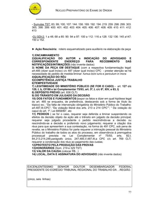 NÚCLEO PREPARATÓRIO DE EXAME DE ORDEM
77
- Sumulas TST: 83; 99; 100; 107: 144: 158: 169: 192: 194: 219: 259: 298: 299: 303:
365; 398: 399: 400: 401: 402: 403: 404: 405: 406: 407: 408: 409: 410: 411: 412:
413
-OJ SDI-2: 1 a 48; 68 a 85: 90: 94 a 97: 100 a 112: 116 a 128: 132 136: 145 a147:
150 a 152.
► Ação Rescisória: roteiro esquematizado para auxiliá-lo na elaboração da peça
1) ENCAMIHAMENTO
2)QUALIFICAÇÃO DO AUTOR e INDICAÇÃO DO ADVOGADO E
CORRESPONDENTE ENDEREÇO PARA RECEBIMENTO DAS
NOTIFICAÇÕES/INTIMAÇÕES (não invente dados)
3) NOME DA PEÇA EM DESTAQUE (com a respectiva fundamentação legal:
art.485 (dizer qual inciso) c/c 487 (dizer qual inciso) CPC - prestar atenção se há
necessidade de pedido de medida liminar: fumus boni iuris e periculum in mora
4)QUALIFICAÇÃO DO RÉU
5)COMPETÊNCIA JUSTIÇA TRABALHO
6)TEMPESTIVIDADE
7) LEGITIMIDADE DO MINISTÉRIO PÚBLICO (SE FOR O CASO) - art. 127 c/c
128, I, b, CF/88 e lei Complementar 75/93, art. 5º, I, c/c 6º, XIV, e 83, I)
8) DEPÓSITO PRÉVIO (art. 836 CLT)
9) DO TRÂNSITO EM JULGADO DA DECISÃO
10) DOS FATOS E FUNDAMENTOS (expor os fatos e dizer em qual hipótese legal
do art. 485 se enquadra, de preferência, destacando sob a forma de título do
tópico) ex.: “Da falta de intervenção obrigatória do Ministério Público do Trabalho:
art.487,III,CPC”; “Da violação literal dos arts. 213 e 214 CPC””; “ Da violação do
caput do art. 1º, Lei 6858/80”, etc
11) PEDIDOS ( se for o caso, requerer seja deferida a liminar suspendendo os
efeitos da decisão objeto da ação até o trânsito em julgado da decisão principal;
requerer seja julgado procedente o pedido rescindindo-se a decisão ou
rescindindo-se a decisão e proferindo novo julgamento; requerer a citação dos
réus para que apresentem a sua contestação, na forma do 491 CPC, sob pena de
revelia; se o Ministério Público for parte requerer a intimação pessoal do Ministério
Público do trabalho de todos os atos do processo, em observância á prerrogativa
processual prevista na Lei Complementar nº 75/93, arts. 82,I,
84,213,214,246,parágrafo único, 247,485,V,487,III,a CPC c/c art. 769 CLT;
requerer a condenação dos réus ao pagamento das custas;
12)PROTESTO PELA PRODUÇÃO DAS PROVAS
13)HONORÁRIOS (Súm. 219 e 329 TST)
13) VALOR DA CAUSA (colocar R$...)
14) LOCAL, DATA E ASSINATURA DO ADVOGADO (não invente dados)
EXCENLENTÍSSIMO SENHOR DOUTOR DESEMBARGADOR FEDERAL
PRESIDENTE DO EGRÉGIO TRIBUNAL REGIIONAL DO TRABALHO DA ...REGIÃO.
(cinco, seis linhas)
 