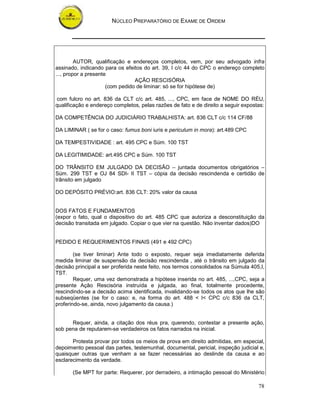 NÚCLEO PREPARATÓRIO DE EXAME DE ORDEM
78
AUTOR, qualificação e endereços completos, vem, por seu advogado infra
assinado, indicando para os efeitos do art. 39, I c/c 44 do CPC o endereço completo
..., propor a presente
AÇÃO RESCISÓRIA
(com pedido de liminar: só se for hipótese de)
com fulcro no art. 836 da CLT c/c art. 485, ..., CPC, em face de NOME DO RÉU,
qualificação e endereço completos, pelas razões de fato e de direito a seguir expostas:
DA COMPETÊNCIA DO JUDICIÁRIO TRABALHISTA: art. 836 CLT c/c 114 CF/88
DA LIMINAR ( se for o caso: fumus boni iuris e periculum in mora): art.489 CPC
DA TEMPESTIVIDADE : art. 495 CPC e Súm. 100 TST
DA LEGITIMIDADE: art.495 CPC e Súm. 100 TST
DO TRÂNSITO EM JULGADO DA DECISÃO – juntada documentos obrigatórios –
Súm. 299 TST e OJ 84 SDI- II TST – cópia da decisão rescindenda e certidão de
trânsito em julgado
DO DEPÓSITO PRÉVIO:art. 836 CLT: 20% valor da causa
DOS FATOS E FUNDAMENTOS
(expor o fato, qual o dispositivo do art. 485 CPC que autoriza a desconstituição da
decisão transitada em julgado. Copiar o que vier na questão. Não inventar dados)DO
PEDIDO E REQUERIMENTOS FINAIS (491 e 492 CPC)
(se tiver liminar) Ante todo o exposto, requer seja imediatamente deferida
medida liminar de suspensão da decisão rescindenda , até o trânsito em julgado da
decisão principal a ser proferida neste feito, nos termos consolidados na Súmula 405,I,
TST.
Requer, uma vez demonstrada a hipótese inserida no art. 485, ...,CPC, seja a
presente Ação Rescisória instruída e julgada, ao final, totalmente procedente,
rescindindo-se a decisão acima identificada, invalidando-se todos os atos que lhe são
subseqüentes (se for o caso: e, na forma do art. 488 < I< CPC c/c 836 da CLT,
proferindo-se, ainda, novo julgamento da causa.)
Requer, ainda, a citação dos réus pra, querendo, contestar a presente ação,
sob pena de reputarem-se verdadeiros os fatos narrados na inicial.
Protesta provar por todos os meios de prova em direito admitidas, em especial,
depoimento pessoal das partes, testemunhal, documental, pericial, inspeção judicial e,
quaisquer outras que venham a se fazer necessárias ao deslinde da causa e ao
esclarecimento da verdade.
(Se MPT for parte: Requerer, por derradeiro, a intimação pessoal do Ministério
 