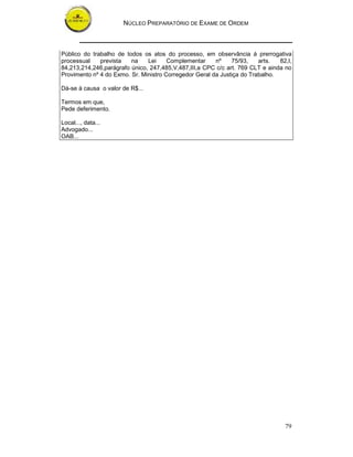 NÚCLEO PREPARATÓRIO DE EXAME DE ORDEM
79
Público do trabalho de todos os atos do processo, em observância á prerrogativa
processual prevista na Lei Complementar nº 75/93, arts. 82,I,
84,213,214,246,parágrafo único, 247,485,V,487,III,a CPC c/c art. 769 CLT e ainda no
Provimento nº 4 do Exmo. Sr. Ministro Corregedor Geral da Justiça do Trabalho.
Dá-se à causa o valor de R$...
Termos em que,
Pede deferimento.
Local..., data...
Advogado...
OAB...
 