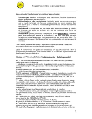 NÚCLEO PREPARATÓRIO DE EXAME DE ORDEM
9
(subordinação+habitualidade+onerosidade+pessoalidade)
Subordinação Jurídica: o empregado está subordinado, devendo obedecer às
ordens emanadas por seu empregador.
Habitualidade ou não eventualidade: habitual é aquilo que acontece sempre,
que se repete no tempo, não havendo a necessidade que ocorra todos os dias,
mas desde que, se insira na necessidade permanente do tomador dos serviços
(empregador).
Onerosidade: o empregador tem que pagar pelos serviços prestados. A relação
de emprego não pode ser gratuita, tem que ser pactuada uma forma de
contraprestação.
Pessoalidade (intuito personae): o empregado é uma pessoa física, escolhido
pelas sua qualificação pessoal e profissional e, por isso, não pode se fazer
substituir por outra pessoa sem o consentimento de seu empregador. Obs.: Em
relação ao empregador não há que se falar em pessoalidade, pois o empregador é
empresa;
Obs1: alguns autores acrescentam a alteridade, trazendo, em suma, a visão de o
empregado não corre o risco da atividade desenvolvida.
Obs2: A exclusividade não pode ser considerado um requisito essencial e toda e
qualquer relação de emprego, mas somente o será se for pactuada expressamente em
determinado contrato de trabalho.
-Direitos: Art. 7º Constituição Federal (urbanos e rurais) – Muito Importante!!
Art. 7º São direitos dos trabalhadores urbanos e rurais, além de outros que visem à
melhoria de sua condição social:
I - relação de emprego protegida contra despedida arbitrária ou sem justa causa, nos
termos de lei complementar, que preverá indenização compensatória, dentre outros
direitos;
II - seguro-desemprego, em caso de desemprego involuntário;
III - fundo de garantia do tempo de serviço;
*FGTS: regido pela Lei 8036/90 – 8% salário do empregado depositados mensalmente
na conta vinculada do trabalhador, aberta na CEF - Caixa Econômica Federal, em
nome de cada empregado. Hipóteses de saque/levantamento do FGTS – Art. 20 Lei
8036/90.
IV - salário mínimo , fixado em lei, nacionalmente unificado, capaz de atender a suas
necessidades vitais básicas e às de sua família com moradia, alimentação, educação,
saúde, lazer, vestuário, higiene, transporte e previdência social, com reajustes
periódicos que lhe preservem o poder aquisitivo, sendo vedada sua vinculação para
qualquer fim;
V - piso salarial proporcional à extensão e à complexidade do trabalho;
VI - irredutibilidade do salário, salvo o disposto em convenção ou acordo coletivo;
VII - garantia de salário, nunca inferior ao mínimo, para os que percebem remuneração
variável;
VIII - décimo terceiro salário com base na remuneração integral ou no valor da
aposentadoria; (Lei 4090/62 e Lei 4749/65)
IX - remuneração do trabalho noturno superior à do diurno;
X - proteção do salário na forma da lei, constituindo crime sua retenção dolosa;
XI - participação nos lucros, ou resultados, desvinculada da remuneração, e,
excepcionalmente, participação na gestão da empresa, conforme definido em lei;
XII - salário-família pago em razão do dependente do trabalhador de baixa renda nos
 