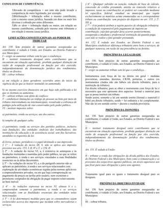 CONFLITOS DE COMPETÊNCIA                                                 § 6º – Qualquer subsídio ou isenção, redução de base de cálculo,
                                                                         concessão de crédito presumido, anistia ou remissão relativos a
        1)Invasão de competência = um ente não pode invadir a            impostos, taxas ou contribuições só poderá ser concedido mediante
        competência de outro legislando, por exemplo.                    lei específica, federal, estadual ou municipal, que regule
        2)Bitributação = tributação sobre o mesmo contribuinte,          exclusivamente as matérias acima enumeradas ou o correspondente
        com a mesma causa jurídica, baseada em duas ou mais leis         tributo ou contribuição, sem prejuízo do disposto no art. 155, § 2º,
        diversas e cobrada por entes diferentes.                         XII, g.
        3)Bis in idem = tributação dupla ou maior, em relação ao         § 7º – A lei poderá atribuir a sujeito passivo de obrigação tributária
        mesmo contribuinte, cobrada pelo mesmo ente tributante e         a condição de responsável pelo pagamento de imposto ou
        em relação à mesma causa jurídica.                               contribuição, cujo fato gerador deva ocorrer posteriormente,
                                                                         assegurada a imediata e preferencial restituição da quantia paga,
     LIMITAÇÕES CONSTITUCIONAIS AO PODER DE                              caso não se realize o fato gerador presumido.
                   TRIBUTAR
                                                                         Art. 152. É vedado aos Estados, ao Distrito Federal e aos
                                                                         Municípios estabelecer diferença tributária entre bens e serviços, de
Art. 150. Sem prejuízo de outras garantias asseguradas ao
                                                                         qualquer natureza, em razão de sua procedência ou destino.
contribuinte, é vedado à União, aos Estados, ao Distrito Federal e
aos Municípios:
                                                                                          PRINCÍPIO DA LEGALIDADE
I – exigir ou aumentar tributo sem lei que o estabeleça;
II – instituir tratamento desigual entre contribuintes que se
                                                                         Art. 150. Sem prejuízo de outras garantias asseguradas ao
encontrem em situação equivalente, proibida qualquer distinção em
                                                                         contribuinte, é vedado à União, aos Estados, ao Distrito Federal e aos
razão de ocupação profissional ou função por eles exercida,
                                                                         Municípios:
independentemente da denominação jurídica dos rendimentos,
                                                                         I – exigir ou aumentar tributo sem lei que o estabeleça...
títulos ou direitos;
III – cobrar tributos:
                                                                         Instrumentos com força de lei no direito em geral = medidas
                                                                         provisórias, emendas, decretos, CR/88, portarias, e outros (os
a) em relação a fatos geradores ocorridos antes do início da
                                                                         instrumentos citados não são hábeis em direito tributário, para a
vigência da lei que os houver instituído ou aumentado;
                                                                         instituição de tributos).
                                                                         Em direito tributário, para se obter o instrumento com força de lei é
b) no mesmo exercício financeiro em que haja sido publicada a lei
                                                                         necessário que este apresente dois aspectos: formal e material para
que os instituiu ou aumentou;
                                                                         que se possa instituir um tributo.
IV – utilizar tributo com efeito de confisco;
                                                                         Sendo assim, somente a lei em sentido estrito (formal e material) é
V – estabelecer limitações ao tráfego de pessoas ou bens por meio de
                                                                         hábil em direito tributário, sendo = lei ordinária e lei complementar.
tributos interestaduais ou intermunicipais, ressalvada a cobrança de
                                                                         Não são lei em sentido estrito = decreto e medida provisória.
pedágio pela utilização de vias conservadas pelo poder público;
VI – instituir impostos sobre:
                                                                                            PRINCÍPIO DA ISONOMIA
a) patrimônio, renda ou serviços, uns dos outros;
                                                                         Art. 150. Sem prejuízo de outras garantias asseguradas ao
                                                                         contribuinte, é vedado à União, aos Estados, ao Distrito Federal e aos
b) templos de qualquer culto;
                                                                         Municípios:
                                                                         ...
c) patrimônio, renda ou serviços dos partidos políticos, inclusive
                                                                         II – instituir tratamento desigual entre contribuintes que se
suas fundações, das entidades sindicais dos trabalhadores, das
                                                                         encontrem em situação equivalente, proibida qualquer distinção em
instituições de educação e de assistência social, sem fins lucrativos,
                                                                         razão de ocupação profissional ou função por eles exercida,
atendidos os requisitos da lei;
                                                                         independentemente da denominação jurídica dos rendimentos,
                                                                         títulos ou direitos.
d) livros, jornais, periódicos e o papel destinado a sua impressão.
                                                                         ...
§ 1º – A vedação do inciso III, b, não se aplica aos impostos
previstos nos arts. 153, I, II, IV e V, e 154, II.
                                                                         Art. 151. É vedado à União:
§ 2º – A vedação do inciso VI, a, é extensiva às autarquias e às
                                                                         ...
fundações instituídas e mantidas pelo poder público, no que se refere
                                                                         II – tributar a renda das obrigações da dívida pública dos Estados,
ao patrimônio, à renda e aos serviços vinculados a suas finalidades
                                                                         do Distrito Federal e dos Municípios, bem como a remuneração e os
essenciais ou às delas decorrentes.
                                                                         proventos dos respectivos agentes públicos, em níveis superiores aos
§ 3º – As vedações do inciso VI, a, e do parágrafo anterior não se
                                                                         que fixar para suas obrigações e para seus agentes;
aplicam ao patrimônio, à renda e aos serviços relacionados com
                                                                         ...
exploração de atividades econômicas regidas pelas normas aplicáveis
a empreendimentos privados, ou em que haja contraprestação ou
                                                                         Tratamento igual para os iguais e tratamento desigual para os
pagamento de preços ou tarifas pelo usuário, nem exoneram o
                                                                         desiguais.
promitente comprador da obrigação de pagar imposto relativamente
ao bem imóvel.
                                                                                      PRINÍPIO DA IRRETROATIVIDADE
§ 4º – As vedações expressas no inciso VI, alíneas b e c,
compreendem somente o patrimônio, a renda e os serviços                  Art. 150. Sem prejuízo de outras garantias asseguradas ao
relacionados com as finalidades essenciais das entidades nelas           contribuinte, é vedado à União, aos Estados, ao Distrito Federal e aos
mencionadas.                                                             Municípios:
§ 5º – A lei determinará medidas para que os consumidores sejam          ...
esclarecidos acerca dos impostos que incidam sobre mercadorias e         III – cobrar tributos.
serviços.
 