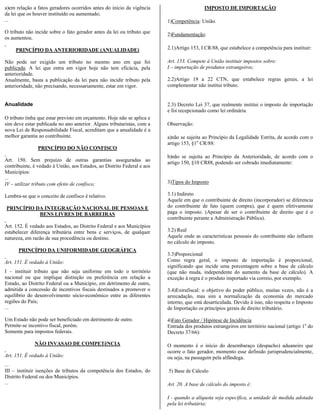 a)em relação a fatos geradores ocorridos antes do início da vigência                      IMPOSTO DE IMPORTAÇÃO
da lei que os houver instituído ou aumentado;
...                                                                      1)Competência: União.

O tributo não incide sobre o fato gerador antes da lei ou tributo que    2)Fundamentação:
os aumentou.

     PRINCÍPIO DA ANTERIORIDADE (ANUALIDADE)                             2.1)Artigo 153, I CR/88, que estabelece a competência para instituir:

Não pode ser exigido um tributo no mesmo ano em que foi                  Art. 153. Compete à União instituir impostos sobre:
publicada. A lei que entra em vigor hoje não tem eficácia, pela          I – importação de produtos estrangeiros;
anterioridade.
Atualmente, basta a publicação da lei para não incidir tributo pela      2.2)Artigo 19 a 22 CTN, que estabelece regras gerais, a lei
anterioridade, não precisando, necessariamente, estar em vigor.          complementar não institui tributo.


Anualidade                                                               2.3) Decreto Lei 37, que realmente institui o imposto de importação
                                                                         e foi recepcionado como lei ordinária.
O tributo tinha que estar previsto em orçamento. Hoje não se aplica e
sim deve estar publicada no ano anterior. Alguns tributaristas, com a    Observação:
nova Lei de Responsabilidade Fiscal, acreditam que a anualidade é a
melhor garantia ao contribuinte.                                         a)não se sujeita ao Princípio da Legalidade Estrita, de acordo com o
                                                                         artigo 153, §1o CR/88:
                PRINCÍPIO DO NÃO CONFISCO
                                                                         b)não se sujeita ao Princípio da Anterioridade, de acordo com o
Art. 150. Sem prejuízo de outras garantias asseguradas ao                artigo 150, §10 CR88, podendo ser cobrado imediatamente:
contribuinte, é vedado à União, aos Estados, ao Distrito Federal e aos
Municípios:
...
IV – utilizar tributo com efeito de confisco;                            3)Tipos do Imposto

Lembra-se que o conceito de confisco é relativo.                         3.1) Indireto
                                                                         Aquele em que o contribuinte de direito (incorporador) se diferencia
PRINCÍPIO DA INTEGRAÇÃO NACIONAL DE PESSOAS E                            do contribuinte de fato (quem compra), que é quem efetivamente
           BENS LIVRES DE BARREIRAS                                      paga o imposto. (Apesar de ser o contribuinte de direito que é o
                                                                         contribuinte perante a Administração Pública).
Art. 152. É vedado aos Estados, ao Distrito Federal e aos Municípios
estabelecer diferença tributária entre bens e serviços, de qualquer      3.2) Real
natureza, em razão de sua procedência ou destino.                        Aquele onde as características pessoais do contribuinte não influem
                                                                         no cálculo do imposto.
      PRINCÍPIO DA UNIFORMIDADE GEOGRÁFICA
                                                                         3.3)Proporcional
Art. 151. É vedado à União:                                              Como regra geral, o imposto de importação é proporcional,
                                                                         significando que incide uma porcentagem sobre a base de cálculo
I – instituir tributo que não seja uniforme em todo o território         (que não muda, independente do aumento da base de cálculo). A
nacional ou que implique distinção ou preferência em relação a           exceção à regra é o produto importado via correio, por exemplo.
Estado, ao Distrito Federal ou a Município, em detrimento de outro,
admitida a concessão de incentivos fiscais destinados a promover o       3.4)Extrafiscal: o objetivo do poder público, muitas vezes, não é a
equilíbrio do desenvolvimento sócio-econômico entre as diferentes        arrecadação, mas sim a normalização da economia do mercado
regiões do País;                                                         interno, que está desarticulada. Devido à isso, não respeita o Imposto
...                                                                      de Importação os princípios gerais de direito tributário.

Um Estado não pode ser beneficiado em detrimento de outro.               4)Fato Gerador / Hipótese de Incidência
Permite-se incentivo fiscal, porém.                                      Entrada dos produtos estrangeiros em território nacional (artigo 1o do
Somente para impostos federais.                                          Decreto 37/66):

              NÃO INVASAO DE COMPETêNCIA                                 O momento é o início do desembaraço (despacho) aduaneiro que
                                                                         ocorre o fato gerador, momento esse definido jurisprudencialmente,
Art. 151. É vedado à União:                                              ou seja, na passagem pela alfândega.
...
III – instituir isenções de tributos da competência dos Estados, do      5) Base de Cálculo
Distrito Federal ou dos Municípios.
...                                                                      Art. 20. A base de cálculo do imposto é:

                                                                         I - quando a alíquota seja específica, a unidade de medida adotada
                                                                         pela lei tributária;
 