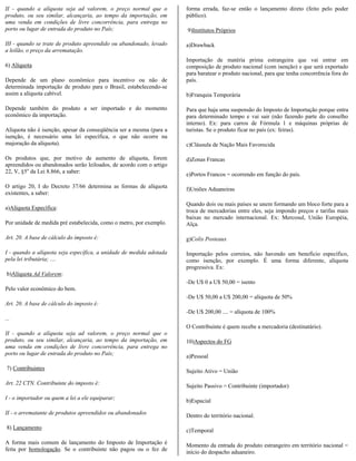 II - quando a alíquota seja ad valorem, o preço normal que o         forma errada, faz-se então o lançamento direto (feito pelo poder
produto, ou seu similar, alcançaria, ao tempo da importação, em      público).
uma venda em condições de livre concorrência, para entrega no
porto ou lugar de entrada do produto no País;                        9)Institutos Próprios

III - quando se trate de produto apreendido ou abandonado, levado    a)Drawback
a leilão, o preço da arrematação.
                                                                     Importação de matéria prima estrangeira que vai entrar em
6) Alíquota                                                          composição de produto nacional (com isenção) e que será exportado
                                                                     para baratear o produto nacional, para que tenha concorrência fora do
Depende de um plano econômico para incentivo ou não de               país.
determinada importação de produto para o Brasil, estabelecendo-se
assim a alíquota cabível.                                            b)Franquia Temporária

Depende também do produto a ser importado e do momento               Para que haja uma suspensão do Imposto de Importação porque entra
econômico da importação.                                             para determinado tempo e vai sair (não fazendo parte do conselho
                                                                     interno). Ex: para carros de Fórmula 1 e máquinas próprias de
Alíquota não é isenção, apesar da conseqüência ser a mesma (para a   turistas. Se o produto ficar no país (ex: feiras).
isenção, é necessário uma lei específica, o que não ocorre na
majoração da alíquota).                                              c)Cláusula de Nação Mais Favorecida

Os produtos que, por motivo de aumento de alíquota, forem            d)Zonas Francas
apreendidos ou abandonados serão leiloados, de acordo com o artigo
22, V, §5o da Lei 8.866, a saber:                                    e)Portos Francos = ocorrendo em função do país.

O artigo 20, I do Decreto 37/66 determina as formas de alíquota      f)Uniões Aduaneiras
existentes, a saber:
                                                                     Quando dois ou mais países se unem formando um bloco forte para a
a)Alíquota Específica:                                               troca de mercadorias entre eles, seja impondo preços e tarifas mais
                                                                     baixas no mercado internacional. Ex: Mercosul, União Européia,
Por unidade de medida pré estabelecida, como o metro, por exemplo.   Alça.

Art. 20. A base de cálculo do imposto é:                             g)Colix Posteaux

I - quando a alíquota seja específica, a unidade de medida adotada   Importação pelos correios, não havendo um benefício específico,
pela lei tributária; ....                                            como isenção, por exemplo. É uma forma diferente, alíquota
                                                                     progressiva. Ex:
 b)Alíquota Ad Valorem:
                                                                     -De U$ 0 a U$ 50,00 = isento
Pelo valor econômico do bem.
                                                                     -De U$ 50,00 a U$ 200,00 = alíquota de 50%
Art. 20. A base de cálculo do imposto é:
                                                                     -De U$ 200,00 .... = alíquota de 100%
...
                                                                     O Contribuinte é quem recebe a mercadoria (destinatário).
II - quando a alíquota seja ad valorem, o preço normal que o
produto, ou seu similar, alcançaria, ao tempo da importação, em      10)Aspectos do FG
uma venda em condições de livre concorrência, para entrega no
porto ou lugar de entrada do produto no País;
                                                                     a)Pessoal

 7) Contribuintes                                                    Sujeito Ativo = União

Art. 22 CTN. Contribuinte do imposto é:                              Sujeito Passivo = Contribuinte (importador)

I - o importador ou quem a lei a ele equiparar;                      b)Espacial

II - o arrematante de produtos apreendidos ou abandonados            Dentro do território nacional.

 8) Lançamento                                                       c)Temporal

A forma mais comum de lançamento do Imposto de Importação é          Momento da entrada do produto estrangeiro em território nacional =
feita por homologação. Se o contribuinte não pagou ou o fez de       início do despacho aduaneiro.
 