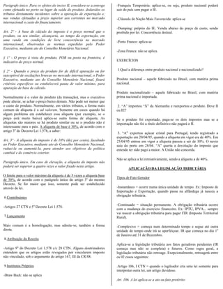Parágrafo único. Para os efeitos do inciso II, considera-se a entrega   -Franquia Temporária: aplica-se, ou seja, produto nacional poderá
como efetuada no porto ou lugar da saída do produto, deduzidos os       sair do país sem pagar o IE.
tributos diretamente incidentes sobre a operação de exportação e,
nas vendas efetuadas a prazo superior aos correntes no mercado          -Cláusula de Nação Mais Favorecida: aplica-se
internacional o custo do financiamento.
                                                                        -Dumping: próprio do IE. Venda abaixo do preço de custo, sendo
Art. 2º - A base de cálculo do imposto é o preço normal que o           proibido por lei. Concorrência desleal.
produto, ou seu similar, alcançaria, ao tempo da exportação, em
uma venda em condições de livre concorrência no mercado                 -Porto Franco: aplica-se
internacional, observadas as normas expedidas pelo Poder
Executivo, mediante ato do Conselho Monetário Nacional.
                                                                        -Zona Franca: não se aplica.
§ 1º - O preço à vista do produto, FOB ou posto na fronteira, é
indicativo do preço normal.                                             EXERCÍCIOS

§ 2º - Quando o preço do produto for de difícil apuração ou for         1.Qual a diferença entre produto nacional e nacionalizado?
susceptível de oscilações bruscas no mercado internacional, o Poder
Executivo, mediante ato do Conselho Monetário Nacional, fixará          Produto nacional – aquele fabricado no Brasil, com matéria prima
critérios específicos ou estabelecerá pauta de valor mínimo, para       nacional.
apuração de base de cálculo.
                                                                        Produto nacionalizado – aquele fabricado no Brasil, com matéria
Normalmente é o valor do produto (da transação), mas o executivo        prima nacional e importada.
pode alterar, se achar o preço baixo demais. Não pode ser menor que
o custo do produto. Normalmente, em vários tributos, a forma mais        2. “A” importou “X” da Alemanha e reexportou o produto. Deve II
comum de alíquota é a ad valorem. Somente em casos quando há            ou IE?
algum problema em estabelecer essa alíquota (por exemplo, se o
preço está muito baixo) aplica-se outra forma de alíquota. As           Se o produto foi exportado, paga-se os dois impostos mas se a
alíquotas são maiores se há produto similar ou se o produto não é       importação não foi a título definitivo não pagará o II.
interessante para o país. A alíquota de base é 30%, de acordo com o
artigo 3o do Decreto Lei 1.578, a saber:
                                                                         3. “A” exportou açúcar cristal para Portugal, tendo registrado a
                                                                        exportação em 20/04/95, quando a alíquota em vigor era de 40%. Em
Art. 3º - A alíquota do imposto é de 10% (dez por cento), facultado     25/04/95 entrou em vigor a alíquota passou a ser de 30%. O navio
ao Poder Executivo, mediante ato do Conselho Monetário Nacional,        saiu do porto em 28/04. “A” queria a devolução do imposto que
reduzi-la ou aumentá-la, para atender aos objetivos da política         entende ter sido pago a maior. A União não concorda.
cambial e do comércio exterior.
                                                                        Não se aplica a lei retroativamente, sendo a alíquota a de 40%.
Parágrafo único. Em caso de elevação, a alíquota do imposto não
poderá ser superior a quatro vezes o valor fixado neste artigo.
                                                                                APLICAÇÃO DA LEGISLAÇÃO TRIBUTÁRIA
O limite para o valor máximo da alíquota é de 5 vezes a alíquota base
                                                                        Tipos de Fato Gerador
de 30%, de acordo com o parágrafo único do artigo 3o do mesmo
Decreto. Se for maior que isso, somente pode ser estabelecido
através de lei.                                                         -Instantâneo = ocorre numa única unidade de tempo. Ex: Imposto de
                                                                        Importação e Exportação, quando passa na alfândega já nasceu a
                                                                        obrigação tributária.
6.Contribuintes

                                                                        -Continuado = situação permanente. A obrigação tributária ocorre
-Artigos 27 CTN e 5o Decreto Lei 1.578.
                                                                        com a mudança do exercício financeiro. Ex: IPTU, IPVA... sempre
                                                                        vai nascer a obrigação tributária para pagar ITR (Imposto Territorial
7.Lançamento                                                            Rural).

Mais comum é a homologação, mas admite-se, também a forma               -Complexivo = começa num determinado tempo e segue até outra
direta.                                                                 unidade de tempo onde irá se aperfeiçoar. IR que começa no dia 1o
                                                                        de Janeiro até 31 de Dezembro.
8.Atribuição da Receita
                                                                        Aplica-se a legislação tributária aos fatos geradores pendentes (IR
-Artigo 9o do Decreto Lei 1.578 c/c 28 CTN. Alguns doutrinadores        começa mas não se completa) e futuros. Como regra geral, a
entendem que os artigos estão revogados por vincularem imposto          legislação tributária não retroage. Exepcionalmente, retroagerá entre
não vinculado, sob o argumento do artigo 167, III da CR/88.             os 02 casos seguintes:

9.Institutos Próprios                                                   .Artigo 106, I CTN = quando o legilsador cria uma lei somente para
                                                                        interpretar outra lei, um artigo duvidoso.
-Draw Back: não se aplica
                                                                        Art. 106. A lei aplica-se a ato ou fato pretérito:
 