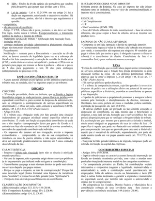 b) TDA - Títulos da dívida agrária: são portadores que vendem          O ESTADO PODE CRIAR NOVO IMPOSTO?
       para devedores, que quitam suas dívidas com o TDA.                  Somente através de Emenda. No caso do imposto ter sido criado
                                                                           mediante uma lei ordinária, trata-se vício de constitucionalidade, o
    c)    Lei da Anistia - Lei n. 13.243/99: em seu artigo 24, há a        imposto não é constitucional.
          dação em pagamento, autorizando o executivo a receber. Há
          um problema, porém, não há o decreto que regulamenta a           RESIDUAL
          questão.                                                         - Lei Complementar
- compulsória;                                                             - U.F.
- não decorrente de ato ilícito;                                           - Não Cumulativo (ICMS / IPI)
  Artigo 3o CNT, tributo não é pena, portanto, o ato deve ser lícito       - Base de Cálculo diferente do texto constitucional – base de cálculo
Em regra, multa nunca é tributo. Excepcionalmente, o tratamento            diferente, não pode copiar a base de cálculo, deve-se inventar um
jurídico da multa é o mesmo do tributo.                                    produto novo.
  Tratamento jurídico do Tributo = notificação para execução fiscal.
- instituída em lei;                                                       EXEMPLO DE NÃO CUMULATIVIDADE
- cobrado mediante atividade administrativa plenamente vinculada           - Compensa-se em cada operação o devido na operação anterior.
(logo, não tem poder discricionário).                                      - O comerciante repassa o valor do tributo a ele cobrado nos produtos
  Procedimento:                                                            que vende, o consumidor não repassa pra ninguém. O vendedor que
  Notificação – remessa para a Procuradoria – inscrição na dívida          paga o tributo (ele que assina a guia, é obrigado a apurar e efetuar o
ativa, se houver controle de legalidade (para ver se a cobrança do         tributo) é o contribuinte de direito. Contribuinte de fato é o
fiscal se foi feita corretamente) – extração da certidão da dívida ativa   consumidor final, quem realmente assume o encargo.
(CDA), sendo título executivo extrajudicial – junta-se o CDA com as
petições para pagar ou nomear os bens à penhora – abre-se o prazo                                          TAXA
de 5 dias para pagamento e tem 30 dias para embargos                       “Forma de contribuição que os indivíduos pagam como remuneração
(diferentemente do processo civil).                                        de serviços especiais que o Estado lhes presta diretamente ou pela
                                                                           utilização normal de coisa do seu domínio patrimonial; tributo
               ESPÉCIES DO GÊNERO TRIBUTO                                  especial que se opõe a imposto (...) CR artigo 145, II c/c art. 77
- Alguns autores afirmam existir apenas as três primeiras espécies de      CNT)” (Pedro Nunes).
tributos mas, na verdade, são 5 as seguintes espécies de tributos:         - FG: serviço público e poder de polícia.
                                                                           - É o tributo, de competência comum, cujo fato gerador é o exercício
                              IMPOSTO                                      do poder de polícia ou a utilização efetiva ou potencial de serviços
CONCEITO                                                                   públicos, específicos e divisíveis, prestados ao contribuinte ou postos
- “Prestação pecuniária, direta ou indireta, que o Estado e órgãos         à sua disposição.
fazendários exigem de cada particular, pessoa física ou jurídica com       - O poder de polícia tem o propósito de promover e assegurar o bem
capacidade contributiva, para ocorrer às despesas da administração,        comum pela limitação e disciplinamento de direitos, interesse e
sem se obrigarem à contraprestação de serviço especificado ou              liberdades, tais como polícia de pesos e medidas, polícia sanitária,
determinado (...) Deve ser justo, certo, cômodo e econômico (CR/88,        expedição de passaporte, etc (art. 78 CTN).
artigos, 145 I, 153, 155, 156)” (Pedro Nunes).                             - O serviço público pode ser prestado ou tão-somente colocado à
- Artigo 16 CTN.                                                           disposição do contribuinte, ou seja, mesmo que o beneficiário a
- É o tributo cuja obrigação tenha por fato gerador uma situação           dispense, a taxa será devida, bastando que o serviço público lhe seja
independente de qualquer atividade estatal específica relativa ao          posto à disposição para que se verifique a obrigatoriedade do tributo.
contribuinte. É criado em função da capacidade contributiva de cada        Ex. na situação em que mesmo que a pessoa deixe fechado o imóvel,
um e não implica contraprestação direta por parte do Estado e é            ainda estará obrigada ao pagamento de taxa de coleta de lixo . O
cobrado em face da ocorrência de fato social de caráter econômico,         específico é aquele que pode ser destacado em unidade autônomas
revelador da capacidade contributiva do indivíduo.                         para sua prestação (tem que ser prestado para cada um) e divisível é
- Os impostos são perenes até sua revogação, exceto o imposto              aquele que é suscetível de utilização, separadamente, por parte de
extraordinário - compreendido ou não na sua competência, na                cada usuário (cada um vai pagar quando usar) (art. 79 CTN). Ex.
iminência ou caso de guerra externa, e não segue anterioridade e           certidões.
deve ser suprimido gradativamente no máximo em 5 anos contados             - Não pode ter fato gerador idêntico a de imposto, tampouco pode ser
da celebração da paz.                                                      cobrada em função do capital das empresas.

CARACTERÍSTICAS                                                                              CONTRIBUIÇÕES ESPECIAIS
- Imposto é tributo não vinculado (pois não se vincula à atividade         - Artigos 149 e 195 CR/88.
estatal específica).                                                       - Espécie tributária que se caracteriza como forma de intervenção do
- No caso de imposto, não se permite exigir obras e serviços públicos      Estado no domínio econômico privado, com vistas a atender uma
(a lei orçamentária que indicará onde será gasta a contribuição).          particular situação de interesse social ou das categorias econômicas
- O contribuinte que paga a mais não tem direitos de pedir mais obras      - De competência privativa da União, há contribuições sociais
ou serviços daquele que pagou menos.                                       interventiva e corporativa (seguem a legalidade, irretroatividade e
- Porque se paga o imposto, se não há contraprestação? Porque há           anterioridade) e, ainda e contribuição social previdenciária do
uma descrição legal (fontes formais), uma hipótese de incidência           empregador, folha de salários, receita ou faturamento e lucro (90
(uma “conduta”) e porque há um fato gerador (uma “tipificação”).           dias) e outras fontes destinadas a garantir a expansão e manutenção
- O imposto trata da vida pessoal financeira do contribuinte.              da seguridade social, que também não seguem a anterioridade e
                                                                           criadas por lei complementar;
CLASSIFICAÇÃO DOS IMPOSTOS                                                 - De competência dos Estados, Distrito Federal e Municípios há a
a)Discriminados: artigos 153, 155 e 156 CR/88.                             contribuição cobrada de seus servidores para lhes custear a
b)De Competência Residual: artigo 154, I, CR/88.                           previdência e assistência social (art. 149 § único CR/88).
c)Extraordinários: artigo 154, II, CR/88.
 
