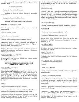 .Outros:ganho de capital, doação, loterias, ganhos lícitos,     -Fiscal ou Extrafiscal = depende de cada Município. Dependendo do
ganhos de origem                                                      valor do imóvel, não paga IPTU. O IPTU de lotes vagos também é
                                                                      mais caro, normalmente.
                não comprovada e outros.
                                                                      4.FATO GERADOR
   Aquisição de Disponibilidade Jurídica:
                                                                      Artigo 32, “caput” e §1o do CTN = a zona urbana, e cada Município
       .Obtenção de direito de créditos não sujeitos à condição       define qual a zona considerada urbana. Aplicação também dos
suspensiva.                                                           artigos 32, §2o do CTN. O detentor de domínio útil é aquele que tem
                                                                      a posse do imóvel. O fato gerador é continuado, consistindo um fato
   Aquisição de Disponibilidade Econômica:                            gerador permanente que, com a mudança do exercício financeiro,
                                                                      renova-se a obrigação de pagar.
         .Obtenção de faculdade de usar e gozar do dinheiro.
                                                                      5.BASE DE CÁLCULO
4.ASPECTOS DO FATO GERADOR
                                                                      Artigo 33 do CTN = valor venal, de venda, aproximado, subjetivo.
-Pessoal: sujeito ativo = União e sujeito passivo = titular da
                                                                      6.ALÍQUOTA
disponibilidade.

                                                                      -Para imóveis exclusivamente residenciais = 0,8%
-Espacial: território nacional

                                                                      -Para imóveis ocupados e outros = de 1,0 a 1,6%.
-Temporal: momento da aquisição

                                                                      Está no anexo da Lei Municipal estes valores, que são para Belo
-Material: auferir rendas e proventos de qualquer natureza
                                                                      Horizonte. O Município não adotou a alíquota progressiva, mas é
                                                                      permitida por lei.
-Quantitativo: base de cálculo = montante real arbitrado ou
presumido da renda ou provento de qualquer natureza e alíquota =
progressiva (IRPF) ou variáveis (IRPJ).                               7.CONTRIBUINTES


Despesas Dedutíveis: valores previstos em lei que podem ser           Proprietário do imóvel, titular do domínio útil e possuidor a qualquer
                                                                      título (artigo 32 do CTN).
deduzidos do rendimento bruto para se encontrar o rendimento
tributável (base de cálculo).
                                                                      8.LANÇAMENTO: direto
5.CONTRIBUINTEArtigo 45 do CTN.
                                                                      9.ATRIBUIÇÃO DA RECEITA: a arrecadação pertence totalmente
6.ATRIBUIÇÃO DA RECEITA: repartir entre Estados, Distrito             ao Município.
Federal e Municípios a renda.
                                                                      10.ASPECTOS DO FATO GERADOR
         IMPOSTO SOBRE PROPRIEDADE PREDIAL E
              TERRITORIAL URBANA - IPTU                               -Pessoal:

1.COMPETÊNCIA: municípios                                             Sujeito ativo = Município

2.FUNDAMENTAÇÃO LEGAL: artigos 156, I e § 1o da CR/88 e                Sujeito passivo = proprietário detentor de domínio útil ou possuidor
artigo 182, § 4o , II da CR/88 (para atender à função social da       a qualquer título.
propriedade). Artigos 32 a 34 do CTN e a Lei Municipal cabível, no
caso, as Leis No. 5.641/89 e 8.147/00 para Belo Horizonte.            -Espacial = zona urbana do Município
Progressividade: em razão do valor do imóvel e no tempo, a CR/88
permite alguns casos de progressividade, de acordo com o artigo 156   -Temporal = a mudança do exercício financeiro, normalmente em 01
da CR/88.                                                             de janeiro do ano seguinte. Paga-se o ano presente a partir de 01/01
                                                                      do ano seguinte. A lei que altera é que deverá estar prevista
3.TIPO                                                                anteriormente.

-Direto = mesmo contribuinte de fato e de direito.                    -Material = propriedade, domínio útil ou posse do imóvel situado na
                                                                      zona urbana do Município.
-Real = as características gerais do contribuinte não influem no
cálculo do imposto e sim as características físicas do imóvel.        -Quantitativo = a base de cálculo é igual ao valor venal do imóvel e a
                                                                      alíquota é de 0,8% a 3,0 (para Belo Horizonte, no ano de 2001).
-Progressivo = poderá ser progressivo, dependendo da lei de cada
Município. Quanto mais alto o valor do imóvel, mais alta sua          Súmulas 74 e 583 do STF: enquanto o imóvel está em nome da
alíquota será, ou em relação ao tempo do imóvel.                      autarquia, esta não paga IPTU.
 