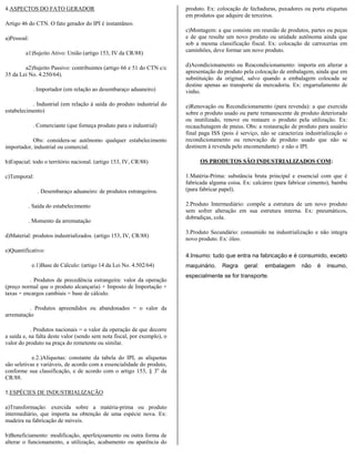 4.ASPECTOS DO FATO GERADOR                                                produto. Ex: colocação de fechaduras, puxadores ou porta etiquetas
                                                                          em produtos que adquire de terceiros.
Artigo 46 do CTN. O fato gerador do IPI é instantâneo.
                                                                          c)Montagem: a que consiste em reunião de produtos, partes ou peças
a)Pessoal:                                                                e de que resulte um novo produto ou unidade autônoma ainda que
                                                                          sob a mesma classificação fiscal. Ex: colocação de carrocerias em
         a1)Sujeito Ativo: União (artigo 153, IV da CR/88)                caminhões, deve formar um novo produto.


        a2)Sujeito Passivo: contribuintes (artigo 66 e 51 do CTN c/c      d)Acondicionamento ou Reacondicionamento: importa em alterar a
                                                                          apresentação do produto pela colocação de embalagem, ainda que em
35 da Lei No. 4.250/64).
                                                                          substituição da original, salvo quando a embalagem colocada se
                                                                          destine apenas ao transporte da mercadoria. Ex: engarrafamento de
             . Importador (em relação ao desembaraço aduaneiro)           vinho.

           . Industrial (em relação à saída do produto industrial do      e)Renovação ou Recondicionamento (para revenda): a que exercida
estabelecimento)                                                          sobre o produto usado ou parte remanescente de produto deteriorado
                                                                          ou inutilizado, renove ou restaure o produto pela utilização. Ex:
             . Comerciante (que forneça produto para o industrial)        recauchutagem de pneus. Obs: a restauração de produto para usuário
                                                                          final paga ISS (pois é serviço, não se caracteriza industrialização o
           Obs: considera-se autônomo qualquer estabelecimento            recondicionamento ou renovação de produto usado que não se
importador, industrial ou comercial.                                      destinem à revenda pelo encomendante) e não o IPI.

b)Espacial: todo o território nacional. (artigo 153, IV, CR/88)                 OS PRODUTOS SÃO INDUSTRIALIZADOS COM:

c)Temporal:                                                               1.Matéria-Prima: substância bruta principal e essencial com que é
                                                                          fabricada alguma coisa. Ex: calcáreo (para fabricar cimento), bambu
               . Desembaraço aduaneiro: de produtos estrangeiros.         (para fabricar papel).

          . Saída do estabelecimento                                      2.Produto Intermediário: compõe a estrutura de um novo produto
                                                                          sem sofrer alteração em sua estrutura interna. Ex: pneumáticos,
                                                                          dobradiças, cola.
          . Momento da arrematação
                                                                          3.Produto Secundário: consumido na industrialização e não integra
d)Material: produtos industrializados. (artigo 153, IV, CR/88)
                                                                          novo produto. Ex: óleo.

e)Quantificativo:
                                                                          4.Insumo: tudo que entra na fabricação e é consumido, exceto
             e.1)Base de Cálculo: (artigo 14 da Lei No. 4.502/64)         maquinário.    Regra     geral:   embalagem      não    é   insumo,
                                                                          especialmente se for transporte.
          . Produtos de precedência estrangeira: valor da operação
(preço normal que o produto alcançaria) + Imposto de Importação +
taxas + encargos cambiais = base de cálculo.

          . Produtos apreendidos ou abandonados = o valor da
arrematação

           . Produtos nacionais = o valor da operação de que decorre
a saída e, na falta deste valor (sendo sem nota fiscal, por exemplo), o
valor do produto na praça do remetente ou similar.

            e.2.)Alíquotas: constante da tabela do IPI, as alíquotas
são seletivas e variáveis, de acordo com a essencialidade do produto,
conforme sua classificação, e de acordo com o artigo 153, § 3o da
CR/88.

5.ESPÉCIES DE INDUSTRIALIZAÇÃO

a)Transformação: exercida sobre a matéria-prima ou produto
intermediário, que importa na obtenção de uma espécie nova. Ex:
madeira na fabricação de móveis.

b)Beneficiamento: modificação, aperfeiçoamento ou outra forma de
alterar o funcionamento, a utilização, acabamento ou aparência do
 