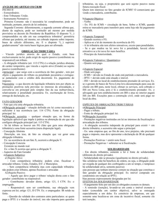 tributárias, ou seja, o proprietário que será sujeito passivo numa
ANÁLISE DO ARTIGO 154 CR/88                                              futura execução fiscal.
INCISO II                                                                Quem tem interesse no fato gerador do ICMS? O comerciante que
- Extraordinário.                                                        vende a mercadoria, contribuinte.
- Ente Tributante: União.
- Instrumento Normativo:                                                 b)Aspecto Objetivo:
   Primeira Corrente: não é necessária lei complementar, pode ser        - Verbo.
instituído, portanto, através de lei ordinária.                          - Ex: FG do ICMS = circulação de bens. Sobre o ICMS, quando
   Segunda Corrente: diferentemente, a segunda corrente afirma que,      retira-se mercadoria para transferir para outra loja não há pagamento
diante da urgência, pode ser instituído até mesmo por medida             de ICMS.
provisória ou decreto do Presidente da República. O disposto “(...)
compreendidos ou não em sua competência tributária” permitiria           c)Aspecto Temporal:
afirmar que poderia, até mesmo, ser cobrado imposto sobre imposto,       - Quando ocorreu o FG.
bases de cálculo diferentes, etc. E o disposto “(...) suprimir           - Aplica-se a lei do momento da ocorrência do FG.
gradativamente” não traria bases lógicas para ser afirmado.              - A lei tributária não tem efeitos retroativos, exceto para penalidades.
                                                                         - Se o que mudou na lei nova foi a penalidade, haverá efeito
                   OBRIGAÇÃO TRIBUTÁRIA                                  retroativo se a lei nova for mais benéfica.
- Vínculo jurídico através do qual o Estado, com base                    - Princípio da Anterioridade.
exclusivamente na lei, pode exigir do sujeito passivo (contribuinte ou
responsável) um tributo.                                                 d)Aspecto Valorativo / Quantitativo:
- A obrigação tributária (art. 113 CTN) é a relação jurídica abstrata,   - Quanto será pago.
de caráter temporário, que vincula o sujeito ativo (Estado) ao sujeito
passivo (contribuinte):                                                  e)Aspecto Espacial:
a)principal – que surge com a ocorrência do fato gerador , tem por       - Onde será pago.
objeto o pagamento do tributo ou penalidade pecuniária e extingue-       - ICMS = devido no Estado de onde está partindo a mercadoria.
se juntamente com o crédito dela decorrente. Ex. pagamento do            - IPTU = devido onde está situado o imóvel.
imposto;                                                                 - ISS = devido no local do estabelecimento prestador de serviços. Ex.
b)acessória - a que decorre da legislação tributária tem por objeto as   se o gerente do banco de Nova Lima leva documentação para casa do
prestações positivas nela previstas no interesse da arrecadação, e       cliente em BH para, neste local, efetuar os serviços, será cobrado o
converte-se em principal pelo simples fato da sua inobservância,         ISS em Nova Lima, pois é lá o estabelecimento prestador. Ex. o
relativamente à penalidade pecuniária. Ex. escrituração de livros,       advogado que tem estabelecimento em BH e atua no interior pagará
entrega de declaração, etc.                                              ISS em BH. Exceções para a construção civil, onde será pago no
                                                                         local da obra.
FATO GERADOR
- Fato que cria uma obrigação tributária.                                ESPÉCIES DE OBRIGAÇÕES TRIBUTÁRIAS
a)Obrigação principal – situação definida em lei como necessária e       a)Obrigação Principal:
suficiente à sua ocorrência (art. 114 CTN). Fonte da obrigação           - Pagar o tributo.
principal: lei.                                                          - Fonte da obrigação principal: lei.
b)Obrigação acessória – qualquer situação que, na forma da               b)Obrigação Acessória:
legislação aplicável que impõe à prática ou abstenção de ato que não     - Prestações negativas instituídas em lei no interesse da fiscalização e
configura obrigação principal (art. 115 CTN).                            arrecadação dos tributos.
- Só há tributo se houver um FG (fato que gera uma obrigação             - A obrigação acessória independe da principal para existir = em
tributária) e uma fonte acessória (mera disposição legal).               direito tributário, o acessório não segue o principal.
- Concepção Abstrata                                                     - Ex: uma empresa que, ao fim do ano, teve prejuízo, não precisará
   Descrição, em tese, de fato ou situação que vai gerar uma             pagar o imposto, mas deve apresentar a declaração de IR de qualquer
obrigação tributária.                                                    forma.
   Ex: na ocorrência de um fato X, ocorrerá a obrigação Y.               - Prestações Positivas = emitir nota fiscal.
- Concepção Concreta                                                     - Prestações Negativas = submeter-se à fiscalização.
   Existente no mundo real.
   Ex: o fato X ocorreu que gerou a obrigação Y.                                                   SOLIDARIEDADE
- Aspectos do Fato Gerador                                               - Em direito tributário, somente a lei é fonte de solidariedade
  a)Aspecto Subjetivo:                                                   (diferente do direito privado).
   a1)Sujeito Ativo:                                                     - Solidariedade não se presume (igualmente no direito privado).
      - Com competência tributária: podem criar, fiscalizar e            São solidárias (não há benefício de ordem, ou seja, a obrigação pode
arrecadar tributos. União, Estados, D.F. e Municípios.                   ser exigida de qualquer dos coobrigados a um só tempo, e tampouco
     - Sem competência tributária mas com capacidade tributária:         há solidariedade ativa, somente passiva):
não podem criar tributos, apenas fiscalizar e arrecadar.                 a)as pessoas que tenham interesse comum na situação que constitua o
   A2)Sujeito Passivo:                                                   fato gerador da obrigação principal. Ex imóvel comprado em
        - Aquele que deve pagar o tributo/ relação direta com o fato     condomínio em relação ao IPTU;
gerador: contribuinte ou responsável.                                    b)as pessoas expressamente designadas por lei.
       - Contribuinte: devedor direto, artigo 121, I CTN. Ex: o          EFEITOS DA SOLIDARIEDADE
empregado.                                                               - O pagamento feito por um dos co-obrigados exonera os demais.
       - Responsável: sem ser contribuinte, sua obrigação vem            - A remissão (isenção), levando-se em conta o imóvel exonera a
expressa em lei; artigo 121, II CTN. Ex: o empregador. IR retido na      todos (concedida em caráter objetivo), salvo se outorgada
fonte.                                                                   especialmente a um deles. Ex consórcio de empresas, em que
      - Questão da validade dos contratos entre particulares: se quem    somente uma localiza-se em zona de incentivo fiscal, somente ela
paga o IPTU é o locador do imóvel, isto não importa para questões        terá isenção;
 