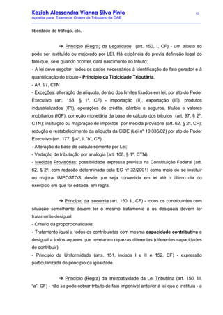 Keziah Alessandra Vianna Silva Pinto 10
Apostila para Exame de Ordem de Tributário da OAB
_________________________________________________________________________________
liberdade de tráfego, etc.
à Princípio (Regra) da Legalidade (art. 150, I, CF) - um tributo só
pode ser instituído ou majorado por LEI. Há exigência de prévia definição legal do
fato que, se e quando ocorrer, dará nascimento ao tributo;
- A lei deve esgotar todos os dados necessários à identificação do fato gerador e à
quantificação do tributo - Princípio da Tipicidade Tributária.
- Art. 97, CTN
- Exceções: alteração de alíquota, dentro dos limites fixados em lei, por ato do Poder
Executivo (art. 153, § 1º, CF) - importação (II), exportação (IE), produtos
industrializados (IPI), operações de crédito, câmbio e seguros, títulos e valores
mobiliários (IOF); correção monetária da base de cálculo dos tributos (art. 97, § 2º,
CTN); insituição ou majoração de impostos por medida provisória (art. 62, § 2º, CF);
redução e restabelecimento da alíquota da CIDE (Lei nº 10.336/02) por ato do Poder
Executivo (art. 177, § 4º, I, “b”, CF).
- Alteração da base de cálculo somente por Lei;
- Vedação de tributação por analogia (art. 108, § 1º, CTN).
- Medidas Provisórias: possibilidade expressa prevista na Constituição Federal (art.
62, § 2º, com redação determinada pela EC nº 32/2001) como meio de se instituir
ou majorar IMPOSTOS, desde que seja convertida em lei até o último dia do
exercício em que foi editada, em regra.
à Princípio da Isonomia (art. 150, II, CF) - todos os contribuintes com
situação semelhante devem ter o mesmo tratamento e os desiguais devem ter
tratamento desigual;
- Critério da proporcionalidade;
- Tratamento igual a todos os contribuintes com mesma capacidade contributiva e
desigual a todos aqueles que revelarem riquezas diferentes (diferentes capacidades
de contribuir);
- Princípio da Uniformidade (arts. 151, incisos I e II e 152, CF) - expressão
particularizada do princípio da igualdade.
à Princípio (Regra) da Irretroatividade da Lei Tributária (art. 150, III,
“a”, CF) - não se pode cobrar tributo de fato imponível anterior à lei que o instituiu - a
 