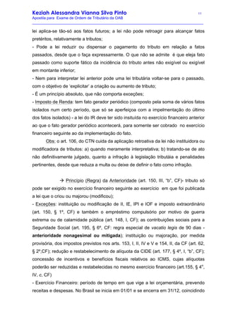 Keziah Alessandra Vianna Silva Pinto 11
Apostila para Exame de Ordem de Tributário da OAB
_________________________________________________________________________________
lei aplica-se tão-só aos fatos futuros; a lei não pode retroagir para alcançar fatos
pretéritos, relativamente a tributos;
- Pode a lei reduzir ou dispensar o pagamento do tributo em relação a fatos
passados, desde que o faça expressamente. O que não se admite é que eleja fato
passado como suporte fático da incidência do tributo antes não exigível ou exigível
em montante inferior;
- Nem para interpretar lei anterior pode uma lei tributária voltar-se para o passado,
com o objetivo de ‘explicitar’ a criação ou aumento de tributo;
- É um princípio absoluto, que não comporta exceções;
- Imposto de Renda: tem fato gerador periódico (composto pela soma de vários fatos
isolados num certo período, que só se aperfeiçoa com a impelmentação do último
dos fatos isolados) - a lei do IR deve ter sido insituída no exercício financeiro anterior
ao que o fato gerador periódico acontecerá, para somente ser cobrado no exercício
financeiro seguinte ao da implementação do fato.
Obs: o art. 106, do CTN cuida da aplicação retroativa da lei não instituidora ou
modificadora de tributos: a) quando meramente interpretativa; b) tratando-se de ato
não definitivamente julgado, quanto a infração à legislação tributáia e penalidades
pertinentes, desde que reduza a multa ou deixe de definir o fato como infração.
à Princípio (Regra) da Anterioridade (art. 150, III, “b”, CF)- tributo só
pode ser exigido no exercício financeiro seguinte ao exercício em que foi publicada
a lei que o criou ou majorou (modificou);
- Exceções: instituição ou modificação de II, IE, IPI e IOF e imposto extraordinário
(art. 150, § 1º, CF) e também o empréstimo compulsório por motivo de guerra
extrema ou de calamidade pública (art. 148, I, CF); as contribuições sociais para a
Seguridade Social (art. 195, § 6º, CF: regra especial de vacatio legis de 90 dias -
anterioridade nonagesimal ou mitigada); instituição ou majoração, por medida
provisória, dos impostos previstos nos arts. 153, I, II, IV e V e 154, II, da CF (art. 62,
§ 2º,CF); redução e restabelecimento de alíquota da CIDE (art. 177, § 4º, I, “b”, CF);
concessão de incentivos e benefícios fiscais relativos ao ICMS, cujas alíquotas
poderão ser reduzidas e restabelecidas no mesmo exercício financeiro (art.155, § 4o
,
IV, c, CF)
- Exercício Financeiro: período de tempo em que vige a lei orçamentária, prevendo
receitas e despesas. No Brasil se inicia em 01/01 e se encerra em 31/12, coincidindo
 