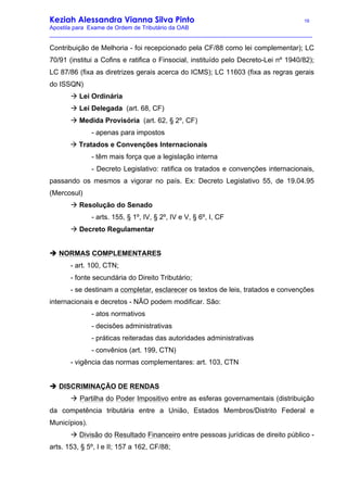 Keziah Alessandra Vianna Silva Pinto 16
Apostila para Exame de Ordem de Tributário da OAB
_________________________________________________________________________________
Contribuição de Melhoria - foi recepcionado pela CF/88 como lei complementar); LC
70/91 (institui a Cofins e ratifica o Finsocial, instituído pelo Decreto-Lei nº 1940/82);
LC 87/86 (fixa as diretrizes gerais acerca do ICMS); LC 11603 (fixa as regras gerais
do ISSQN)
à Lei Ordinária
à Lei Delegada (art. 68, CF)
à Medida Provisória (art. 62, § 2º, CF)
- apenas para impostos
à Tratados e Convenções Internacionais
- têm mais força que a legislação interna
- Decreto Legislativo: ratifica os tratados e convenções internacionais,
passando os mesmos a vigorar no país. Ex: Decreto Legislativo 55, de 19.04.95
(Mercosul)
à Resolução do Senado
- arts. 155, § 1º, IV, § 2º, IV e V, § 6º, I, CF
à Decreto Regulamentar
è NORMAS COMPLEMENTARES
- art. 100, CTN;
- fonte secundária do Direito Tributário;
- se destinam a completar, esclarecer os textos de leis, tratados e convenções
internacionais e decretos - NÃO podem modificar. São:
- atos normativos
- decisões administrativas
- práticas reiteradas das autoridades administrativas
- convênios (art. 199, CTN)
- vigência das normas complementares: art. 103, CTN
è DISCRIMINAÇÃO DE RENDAS
à Partilha do Poder Impositivo entre as esferas governamentais (distribuição
da competência tributária entre a União, Estados Membros/Distrito Federal e
Municípios).
à Divisão do Resultado Financeiro entre pessoas jurídicas de direito público -
arts. 153, § 5º, I e II; 157 a 162, CF/88;
 