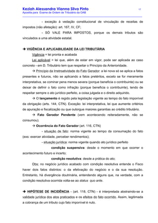 Keziah Alessandra Vianna Silva Pinto 17
Apostila para Exame de Ordem de Tributário da OAB
_________________________________________________________________________________
- exceção à vedação constitucional de vinculação de receitas de
impostos (não afetação): art. 167, IV, CF;
- SÓ VALE PARA IMPOSTOS, porque os demais tributos são
vinculados a uma atividade estatal.
è VIGÊNCIA E APLICABILIDADE DA LEI TRIBUTÁRIA
Vigência = lei pronta e acabada
Lei aplicável = lei que, além de estar em vigor, pode ser aplicada ao caso
concreto - em D. Tributário tem que respeitar o Princípio da Anterioridade.
à Princípio da Irretroatividade do Fato Gerador: a lei nova só se aplica a fatos
presentes e futuros, não se aplicando a fatos pretéritos, exceto se for meramente
interpretativa, se cominar pena menos severa (porque beneficia o contribuinte) ou se
deixar de definir o fato como infração (porque beneficia o contribuinte), tendo de
respeitar sempre o ato jurídico perfeito, a coisa julgada e o direito adquirido.
à O lançamento é regido pela legislação vigente ao tempo do fato imponível
da obrigação (arts. 144, CTN). Exceção: lei interpretativa, lei que aumente critérios
de apuração e fiscalização ou que outorgue maiores garantias ao crédito tributário.
à Fato Gerador Pendente (vem acontecendo reiteradamente, não se
consumou).
à Ocorrência do Fato Gerador (art. 116, CTN)
- situação de fato: norma vigente ao tempo da consumação do fato
(exs: exercer atividade, perceber rendimentos);
- situação jurídica: norma vigente quando ato jurídico perfeito
condição suspensiva: desde o momento em que ocorrer o
acontecimento futuro e incerto;
condição resolutiva: desde a prática do ato;
Obs: no negócio jurídico acabado com condição resolutiva entende o Fisco
haver dois fatos distintos: o da efetivação do negócio e o da sua resolução.
Entretanto, há divergência doutrinária, entendendo alguns que, na verdade, com a
condição resolutiva ocorrida volta-se ao status quo ante.
è HIPÓTESE DE INCIDÊNCIA - (art. 118, CTN) - é interpretada abstraindo-se a
validade jurídica dos atos praticados e os efeitos do fato ocorrido. Assim, legitimada
a cobrança de um tributo cujo fato imponível é nulo.
 