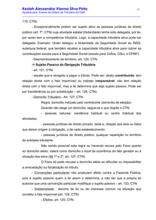Keziah Alessandra Vianna Silva Pinto 19
Apostila para Exame de Ordem de Tributário da OAB
_________________________________________________________________________________
119, CTN).
- Excepcionalmente podem ser sujeito ativo as pessoas jurídicas de direito
público (art. 7º, CTN) cuja atividade estatal (titularidade) tenha sido delegada, por lei,
por quem tem a competência tributária. Logo, a capacidade tributária ativa pode ser
delegada. Exemplo: União delegou a titularidade da Seguridade Social ao INSS,
autarquia federal, que também receber a capacidade tributária ativa para cobrar as
contribuições sociais para a Seguridade Social (exceto para Cofins, CSLL e CPMF).
- Desmembramento de território: art. 120, CTN.
à Sujeito Passivo da Obrigação Tributária
- art. 121, CTN;
- aquele que é obrigado a pagar o tributo. Pode ser: direto (contribuinte: tem
relação direta com o fato imponível) ou indireto (responsável: não tem relação
direta com o fato imponível, mas a lei determina que seja sujeito passivo. Pode ser
por transferência ou por substituição – art. 128, CTN).
- Domicílio Tributário - Art. 127, CTN.
Regra: domicílio indicado pelo contribuinte (domicílio de eleição)
Quando não elege um domicílio, segue-se o que dispõe o CTN:
- pessoas naturais: residência habitual ou centro habitual das
atividades;
- pessoas jurídicas de direito privado: sede e, relação aos atos ou fatos
que derem origem à obrigação, o de cada estabelecimento;
- pessoas jurídicas de direito público: qualquer repartição no território
da entidade tributante.
Não sendo possível esta regra ou havendo recusa pelo Fisco quanto
ao domicílio eleito, valerá como domicílio o local da ocorrência do fato gerador ou a
situação dos bens (§§ 1º e 2º, art. 127, CTN).
O Fisco só pode recusar o domicílio eleito se dificultar ou impossibilitar
a arrecadação ou fiscalização do tributo.
- Convenções particulares não produzem efeito contra a Fazenda Pública,
pois é sujeito passivo quem a lei assim o determina, a não ser que a própria lei
autorize que uma convenção particular modifique o sujeito passivo - art. 123, CTN
- Solidariedade: decorre de lei ou de interesse comum na situação que
constitui o fato imponível (art. 124, CTN)
- Efeitos: art. 125, CTN;
 