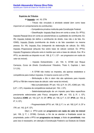Keziah Alessandra Vianna Silva Pinto 2
Apostila para Exame de Ordem de Tributário da OAB
_________________________________________________________________________________
Espécies de Tributos
à Imposto - art. 16, CTN
- Tributo não vinculado à atividade estatal (tem como base
imponível um comportamento do contribuinte);
- Competência privativa instituída pela Constituição Federal;
- Classificação: Imposto Real (leva em conta a coisa. Ex: IPTU);
Imposto Pessoal (leva em conta as características ou qualidades do contribuinte. Ex:
IR); Imposto Indireto (lei define o contribuinte de direito, mas não o de fato. Ex:
ICMS); Imposto Direito (contribuinte de direito e de fato coexistem na mesma
pessoa. Ex: IR); Imposto Fixo (independe de elaboração de cálculo. Ex: ISS);
Imposto Proporcional (alíquota fixa sobre base de cálculo variável. Ex: IPTU);
Imposto Progressivo (alíquota varia à medida que varia a base de cálculo. Exs: IR e
IPTU, se atendido ao disposto no art. 156, § 1º, I, CF - ser progressivo em razão do
valor do imóvel);
- Imposto Extraordinário - art. 154, II, CF/88 (ver Roque
Carrazza, Curso de Direito Constitucional Tributário, Título II, Capítulo I, item
3.1.2.6);
- A CF/88 não institui os impostos, ela apenas estabelece a
competência para instituir impostos. O mesmo ocorre com o CTN;
- Bitributação e Bis in idem não são aplicáveis para imposto
(IPTU e ITBI têm mesma base de cálculo: valor venal do imóvel);
- Não-cumulatividade: IPI (art. 153, § 3º, III, CF), ICMS (art. 155,
§ 2º, I, CF), impostos de competência residual (art. 154, I, CF);
- Seletividade(aplicação de um imposto para fatos específicos
previamente selecionados pelo Fisco): obrigatória (IPI: art. 153, § 3º, I, CF);
facultativa (ICMS: art. 155, § 2º, III, CF; IPTU: art. 156, § 1o
, II, CF; IPVA: art. 155, §
6o
, II, CF);
- Progressividade (IPTU: art. 156, § 1º, I e art. 182, § 4º, II, CF e
ITR: art. 143, § 4º, CF).
Obs1: o IPTU pode ser progressivo em razão do valor do imóvel
(art. 156, § 1º, I, CF/88). Contudo, a fim de se atender a finalidade social da
propriedade, pode o IPTU ser progressivo no tempo, a título de penalidade, mas
para isso é necessário, em atenção à Constituição Federal e ao Estatuto da Cidade
 