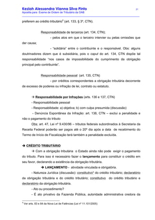 Keziah Alessandra Vianna Silva Pinto 21
Apostila para Exame de Ordem de Tributário da OAB
_________________________________________________________________________________
preferem ao crédito tributário4
(art. 133, § 3º, CTN).
Responsabilidade de terceiros (art. 134, CTN);
- pelos atos em que o terceiro intervier ou pelas omissões que
der causa;
- “solidária” entre o contribuinte e o responsável. Obs: alguns
doutrinadores dizem que é subsidiária, pois o caput do art. 134, CTN dispõe tal
responsabilidade “nos casos de impossibilidade do cumprimento da obrigação
principal pelo contribuinte”.
Responsabilidade pessoal (art. 135, CTN)
- por créditos correspondentes a obrigação tributária decorrente
de excesso de poderes ou infração de lei, contrato ou estatuto.
à Responsabilidade por Infrações (arts. 136 e 137, CTN)
- Responsabilidade pessoal
- Responsabilidade: a) objetiva; b) com culpa presumida (discussão)
- Denúncia Espontânea da Infração: art. 138, CTN – exclui a penalidade e
não o pagamento do tributo
Obs: art. 47, Lei nº 9.430/96 – tributos federais subordinados à Secretaria da
Receita Federal poderão ser pagos até o 20º dia após a data de recebimento do
Termo de Início de Fiscalização terá também a penalidade excluída.
è CRÉDITO TRIBUTÁRIO
à Com a obrigação tributária o Estado ainda não pode exigir o pagamento
do tributo. Para isso é necessário fazer o lançamento para constituir o crédito em
seu favor, declarando a existência da obrigação tributária.
è LANÇAMENTO - atividade vinculada e obrigatória.
- Natureza Jurídica (discussão): constitutivo* do crédito tributário; declaratório
da obrigação tributária e do crédito tributário; constitutivo do crédito tributário e
declaratório da obrigação tributária.
- Ato ou procedimento?
- É ato privativo da Fazenda Pública, autoridade administrativa credora da
4
Ver arts. 83 e 84 da Nova Lei de Falências (Lei nº 11.101/2005)
 