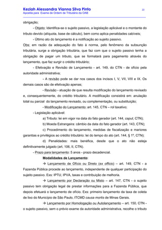 Keziah Alessandra Vianna Silva Pinto 22
Apostila para Exame de Ordem de Tributário da OAB
_________________________________________________________________________________
obrigação;
- Objeto: Identifica-se o sujeito passivo, a legislação aplicável e o montante do
tributo devido (alíquota, base de cálculo), bem como aplica penalidades cabíveis;
- Último ato do lançamento é a notificação ao sujeito passivo.
Obs: em razão da adequação do fato à norma, pelo fenômeno da subsunção
tributária, surge a obrigação tributária, que faz com que o sujeito passivo tenha a
obrigação de pagar um tributo, que se formatará para pagamento através do
lançamento, que faz surgir o crédito tributário;
- Efetivação e Revisão de Lançamento - art. 149, do CTN - de ofício pela
autoridade administrativa;
- A revisão pode se dar nos casos dos incisos I, V, VII, VIII e IX. Os
demais casos são de efetivação apenas;
- Revisão - atuação de que resulta modificação do lançamento revisado
e, consequentemente, do crédito tributário. A modificação consistirá em: anulação
total ou parcial do lançamento revisado, ou complementação, ou substituição;
- Modificação do Lançamento: art. 145, CTN – rol taxativo;
- Legislação aplicável:
a) Tributo: lei em vigor na data do fato gerador (art. 144, caput, CTN);
b) Moeda Estrangeira: câmbio da data do fato gerador (art. 143, CTN);
c) Procedimento do lançamento, medidas de fiscalização e mariores
garantias e privilégios ao crédito tributário: lei do tempo do ato (art. 144, § 1º, CTN);
d) Penalidades: mais benéfica, desde que o ato não esteja
definitivamente julgado (art. 106, II, CTN).
- Prazo para lançamento: 5 anos - prazo decadencial.
Modalidades de Lançamento:
à Lançamento de Ofício ou Direto (ex officio) – art. 149, CTN - a
Fazenda Pública procede ao lançamento, independente de qualquer participação do
sujeito passivo. Exs: IPTU, IPVA, taxas e contribuição de melhoria.
à Lançamento por Declaração ou Misto – art. 147, CTN - o sujeito
passivo tem obrigação legal de prestar informações para a Fazenda Pública, que
depois efetuará o lançamento de ofício. Exs: primeiro lançamento da taxa de coleta
de lixo do Município de São Paulo, ITCMD causa mortis de Minas Gerais.
à Lançamento por Homologação ou Autolançamento – art. 150, CTN -
o sujeito passivo, sem o prévio exame da autoridade administrativa, recolhe o tributo
 