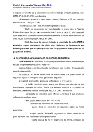 Keziah Alessandra Vianna Silva Pinto 23
Apostila para Exame de Ordem de Tributário da OAB
_________________________________________________________________________________
e depois a Fazenda faz o lançamento quando homologa o tributo recolhido. Exs:
ICMS, IPI, II, IE, IR, ITBI, contribuições.
- Pagamento Antecipado: pelo sujeito passivo. Extingue o CT sob condição
resolutória (art. 150, § 1º, CTN);
- Homologação: pelo Fisco. Pode ser expressa ou tácita.
Obs1: no lançamento por homologação, o prazo para a Fazenda
Pública homologar (lançar) expressamente é de 5 anos a partir do fato imponível.
Após este prazo considera-se homologado tacitamente o tributo, salvo em caso de
dolo, fraude ou simulação (art. 150, § 4º, CTN).
Obs2: lavratura de auto de infração e imposição de multa (AIIM) é
entendido como lançamento de ofício nas hipóteses de lançamento por
homologação em que o sujeito passivo não faz pagamento antecipado ou faz
pagamento a menor.
è SUSPENSÃO DA EXIGIBILIDADE DO CRÉDITO TRIBUTÁRIO
à MORATÓRIA - dilação do prazo para pagamento do tributo; concedida por
LEI; só atinge créditos tributários. Pode ser:
a) geral: todos os contribuintes são beneficiados pela medida - é irrevogável e
gera direito adquirido;
b) individual: só serão beneficiados os contribuintes que preencherem os
requisitos legais - é revogável e não gera direito adquirido;
c) regional: é em caráter geral para certa região - é irrevogável;
- a União (somente) pode, quanto aos tributos que não são se sua
competência, conceder moratória, desde que também autorize a concessão de
moratória juntamente a tributo federal (art. 152, I, b, CTN) – discussão;
- concessão de moratória com infração à lei leva à sua anulação,
voltando-se ao status a quo;
- Revogação da moratória: (art. 155, CTN)
- somente se concedida em caráter individual;
- sujeito deixa de preencher os requisitos legais ou nunca
preencheu;
- sujeito passivo de boa-fé: pagamento do tributo, acrescido de
juros de mora. Não suspende o prazo prescricional;
- sujeito passivo de má-fé: pagamento do tributo, acrescido de
 