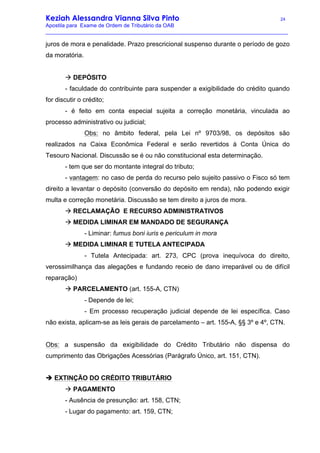 Keziah Alessandra Vianna Silva Pinto 24
Apostila para Exame de Ordem de Tributário da OAB
_________________________________________________________________________________
juros de mora e penalidade. Prazo prescricional suspenso durante o período de gozo
da moratória.
à DEPÓSITO
- faculdade do contribuinte para suspender a exigibilidade do crédito quando
for discutir o crédito;
- é feito em conta especial sujeita a correção monetária, vinculada ao
processo administrativo ou judicial;
Obs: no âmbito federal, pela Lei nº 9703/98, os depósitos são
realizados na Caixa Econômica Federal e serão revertidos à Conta Única do
Tesouro Nacional. Discussão se é ou não constitucional esta determinação.
- tem que ser do montante integral do tributo;
- vantagem: no caso de perda do recurso pelo sujeito passivo o Fisco só tem
direito a levantar o depósito (conversão do depósito em renda), não podendo exigir
multa e correção monetária. Discussão se tem direito a juros de mora.
à RECLAMAÇÃO E RECURSO ADMINISTRATIVOS
à MEDIDA LIMINAR EM MANDADO DE SEGURANÇA
- Liminar: fumus boni iuris e periculum in mora
à MEDIDA LIMINAR E TUTELA ANTECIPADA
- Tutela Antecipada: art. 273, CPC (prova inequívoca do direito,
verossimilhança das alegações e fundando receio de dano irreparável ou de difícil
reparação)
à PARCELAMENTO (art. 155-A, CTN)
- Depende de lei;
- Em processo recuperação judicial depende de lei específica. Caso
não exista, aplicam-se as leis gerais de parcelamento – art. 155-A, §§ 3º e 4º, CTN.
Obs: a suspensão da exigibilidade do Crédito Tributário não dispensa do
cumprimento das Obrigações Acessórias (Parágrafo Único, art. 151, CTN).
è EXTINÇÃO DO CRÉDITO TRIBUTÁRIO
à PAGAMENTO
- Ausência de presunção: art. 158, CTN;
- Lugar do pagamento: art. 159, CTN;
 
