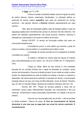 Keziah Alessandra Vianna Silva Pinto 4
Apostila para Exame de Ordem de Tributário da OAB
_________________________________________________________________________________
à Taxa - art. 77, CTN
- Tributo vinculado à atividade estatal: exercício regular do poder
de polícia (licença, vistoria, autorização, fiscalização), ou utilização (efetiva ou
potencial) de serviço público específico (que pode ser destacado em serviço
autônomo - fato gerador distinto) e divisível (utilizado separadamente por cada
usuário).
-Obs: taxa de iluminação pública, taxa de limpeza pública e taxa de
segurança pública são inconstitucionais porque os serviços não são divisíveis, não
podem ser utilizados separadamente, não sendo possível, inclusive, mensurar a
utilização por cada pessoa e nem quem se utilizou do serviço);
Súmula 670,STF: “O serviço de iluminação pública não pode ser
remunerado mediante taxa”.
- Competência comum: o ente público que exercita o poder de
polícia ou presta o serviço público é o competente para instituir a taxa;
- A prestação de serviço prevista em lei é obrigatória ao Estado
e facultativa ao usuário;
- É vedada a utlização de mesma base de cálculo do imposto
para a taxa (bitributação ou bis in idem) - art. 145, § 2º, CF/88 e art. 77, Parág.Único,
CTN;
- Preço ou Tarifa: difere da taxa porque é uma prestação
derivada de um contrato firmado sob a égide da liberdade de contratar, sendo
serviço não compulsório. Situa-se no âmbito privado. Se em razão de cuidar a ordem
jurídica da obrigatoriedade por parte do Estado em prestar o serviço ou colocá-lo à
disposição, não sendo possível ao particular a execução do serviço, a remuneração
prestada trata-se de taxa; (ver Hugo de Brito Machado, Curso de Direito Tributário,
cap. VII, item 5 e Geraldo Ataliba, Hipótese de Incidência Tributária, item 64.1.10);
Súmula 545, STF: “Preços de serviços públicos e taxas não se
confundem, porque estas, diferentemente daqueles, são compulsórias e têm sua
cobrança condicionada a prévia autorização orçamentária, em relação a lei que as
instituiu”.
- Taxa de uso: remuneração pelo uso do bem - não há previsão
no direito brasileiro. Trata-se de preço. A Taxa de Licenciamento de Veículo
Automotor é uma taxa que se paga pelo uso anual do veículo automotor. É
inconstitucional.
 