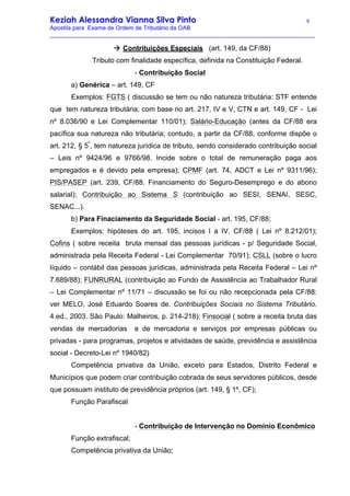 Keziah Alessandra Vianna Silva Pinto 6
Apostila para Exame de Ordem de Tributário da OAB
_________________________________________________________________________________
à Contrituições Especiais (art. 149, da CF/88)
Tributo com finalidade específica, definida na Constituição Federal.
- Contribuição Social
a) Genérica – art. 149, CF
Exemplos: FGTS ( discussão se tem ou não natureza tributária: STF entende
que tem natureza tributária, com base no art. 217, IV e V, CTN e art. 149, CF - Lei
nº 8.036/90 e Lei Complementar 110/01); Salário-Educação (antes da CF/88 era
pacífica sua natureza não tributária; contudo, a partir da CF/88, conforme dispõe o
art. 212, § 5º
, tem natureza jurídica de tributo, sendo considerado contribuição social
– Leis nº 9424/96 e 9766/98. Incide sobre o total de remuneração paga aos
empregados e é devido pela empresa); CPMF (art. 74, ADCT e Lei nº 9311/96);
PIS/PASEP (art. 239, CF/88. Financiamento do Seguro-Desemprego e do abono
salarial); Contribuição ao Sistema S (contribuição ao SESI, SENAI, SESC,
SENAC...).
b) Para Finaciamento da Seguridade Social - art. 195, CF/88;
Exemplos: hipóteses do art. 195, incisos I a IV, CF/88 ( Lei nº 8.212/01);
Cofins ( sobre receita bruta mensal das pessoas jurídicas - p/ Seguridade Social,
administrada pela Receita Federal - Lei Complementar 70/91); CSLL (sobre o lucro
líquido – contábil das pessoas jurídicas, administrada pela Receita Federal – Lei nº
7.689/88); FUNRURAL (contribuição ao Fundo de Assistência ao Trabalhador Rural
– Lei Complementar nº 11/71 – discussão se foi ou não recepcionada pela CF/88:
ver MELO, José Eduardo Soares de. Contribuições Sociais no Sistema Tributário.
4.ed., 2003. São Paulo: Malheiros, p. 214-218); Finsocial ( sobre a receita bruta das
vendas de mercadorias e de mercadoria e serviços por empresas públicas ou
privadas - para programas, projetos e atividades de saúde, previdência e assistência
social - Decreto-Lei nº 1940/82)
Competência privativa da União, exceto para Estados, Distrito Federal e
Municípios que podem criar contribuição cobrada de seus servidores públicos, desde
que possuam instituto de previdência próprios (art. 149, § 1º, CF);
Função Parafiscal
- Contribuição de Intervenção no Domínio Econômico
Função extrafiscal;
Competência privativa da União;
 