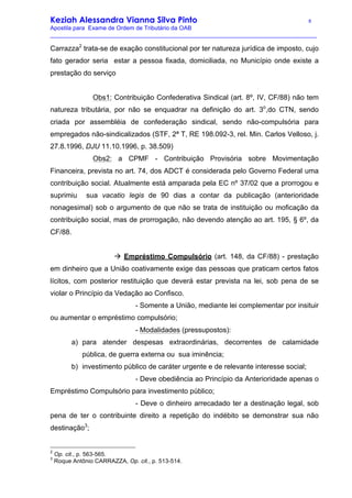 Keziah Alessandra Vianna Silva Pinto 8
Apostila para Exame de Ordem de Tributário da OAB
_________________________________________________________________________________
Carrazza2
trata-se de exação constitucional por ter natureza jurídica de imposto, cujo
fato gerador seria estar a pessoa fixada, domiciliada, no Município onde existe a
prestação do serviço
Obs1: Contribuição Confederativa Sindical (art. 8º, IV, CF/88) não tem
natureza tributária, por não se enquadrar na definição do art. 3o
,do CTN, sendo
criada por assembléia de confederação sindical, sendo não-compulsória para
empregados não-sindicalizados (STF, 2ª T, RE 198.092-3, rel. Min. Carlos Velloso, j.
27.8.1996, DJU 11.10.1996, p. 38.509)
Obs2: a CPMF - Contribuição Provisória sobre Movimentação
Financeira, prevista no art. 74, dos ADCT é considerada pelo Governo Federal uma
contribuição social. Atualmente está amparada pela EC nº 37/02 que a prorrogou e
suprimiu sua vacatio legis de 90 dias a contar da publicação (anterioridade
nonagesimal) sob o argumento de que não se trata de instituição ou moficação da
contribuição social, mas de prorrogação, não devendo atenção ao art. 195, § 6º, da
CF/88.
à Empréstimo Compulsório (art. 148, da CF/88) - prestação
em dinheiro que a União coativamente exige das pessoas que praticam certos fatos
lícitos, com posterior restituição que deverá estar prevista na lei, sob pena de se
violar o Princípio da Vedação ao Confisco.
- Somente a União, mediante lei complementar por insituir
ou aumentar o empréstimo compulsório;
- Modalidades (pressupostos):
a) para atender despesas extraordinárias, decorrentes de calamidade
pública, de guerra externa ou sua iminência;
b) investimento público de caráter urgente e de relevante interesse social;
- Deve obediência ao Princípio da Anterioridade apenas o
Empréstimo Compulsório para investimento público;
- Deve o dinheiro arrecadado ter a destinação legal, sob
pena de ter o contribuinte direito a repetição do indébito se demonstrar sua não
destinação3
;
2
Op. cit., p. 563-565.
3
Roque Antônio CARRAZZA, Op. cit., p. 513-514.
 