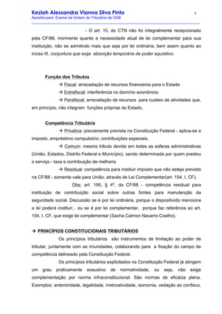 Keziah Alessandra Vianna Silva Pinto 9
Apostila para Exame de Ordem de Tributário da OAB
_________________________________________________________________________________
- O art. 15, do CTN não foi integralmente recepcionado
pela CF/88, mormente quanto a necessidade atual de lei complementar para sua
instituição, não se admitindo mais que seja por lei ordinária, bem assim quanto ao
inciso III, conjuntura que exija absorção temporária de poder aquisitivo.
Função dos Tributos
à Fiscal: arrecadação de recursos financeiros para o Estado
à Extrafiscal: interferência no domínio econômico
à Parafiscal: arrecadação de recursos para custeio de atividades que,
em princípio, não integram funções próprias do Estado.
Competência Tributária
à Privativa: previamente prevista na Constituição Federal - aplica-se a
imposto, empréstimo compulsório, contribuições especiais.
à Comum: mesmo tributo devido em todas as esferas administrativas
(União, Estados, Distrito Federal e Município), sendo determinada por quem prestou
o serviço - taxa e contribuição de melhoria
à Residual: competência para instituir imposto que não esteja previsto
na CF/88 - somente vale para União, através de Lei Complementar(art. 154, I, CF).
Obs: art. 195, § 4º, da CF/88 - competência residual para
instituição de contribuição social sobre outras fontes para manutenção da
seguridade social. Discussão se é por lei ordinária, porque o dispositivido menciona
a lei poderá instituir... ou se é por lei complementar, porque faz referência ao art.
154, I, CF, que exige lei complementar (Sacha Calmon Navarro Coelho).
à PRINCÍPIOS CONSTITUCIONAIS TRIBUTÁRIOS
Os princípios tributários são instrumentos de limitação ao poder de
tributar, juntamente com as imunidades, colaborando para a fixação do campo de
competência delineado pela Constituição Federal.
Os princípios tributários explicitados na Constituição Federal já atingem
um grau praticamente exaustivo de normatividade, ou seja, não exige
complementação por norma infraconstitucional. São normas de eficácia plena.
Exemplos: anterioridade, legalidade, irretroatividade, isonomia, vedação ao confisco,
 