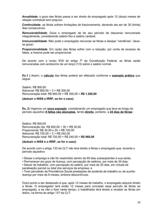 Anualidade: o gozo das férias passa a ser direito do empregado após 12 (doze) meses de
relação contratual sem prejuízo.
Continuidade: as férias sofrem limitações de fracionamento, devendo ela ser de 30 (trinta)
dias consecutivos.
Remunerabilidade: Goza o empregado de ter seu período de descanso remunerado
integralmente, considerando salário fixo e salário variável.
Irrenunciabilidade: Não pode o empregado renunciar as férias e desejar “vendê-las”, deve-
as gozar.
Proporcionalidade: Em razão das férias sofrer com a redução, por conta de excesso de
faltas, a mesma pode ser proporcional.

De acordo com o inciso XVII do artigo 7º da Constituição Federal, as férias serão
remuneradas com acréscimo de um terço (1/3) sobre o salário normal.



Ex.1 ) Assim, o cálculo das férias poderá ser efetuado conforme o exemplo prático que
segue:

Salário: R$ 900,00
Adicional: R$ 900,00 ÷ 3 = R$ 300,00
Remuneração total: R$ 900,00 + R$ 300,00 = R$ 1.200,00
(deduzir o INSS e IRRF, se for o caso)


Ex. 2) Vejamos um novo exemplo, considerando um empregado que teve ao longo do
período aquisitivo 8 faltas não abonadas, tendo direito, portanto, a 24 dias de férias:



Salário: R$ 900,00
Remuneração dia: R$ 900,00 ÷ 30 = R$ 30,00
Proporcional: R$ 30,00 x 24 = R$ 720,00
Adicional: R$ 720,00 ÷ 3 = R$ 240,00
Remuneração total: R$ 720,00 + R$ 240,00 = R$ 960,00
(deduzir o INSS e o IRRF, se for o caso)

De acordo com o artigo 133 da CLT não terá direito a férias o empregado que, durante o
período aquisitivo:

• Deixar o emprego e não for readmitido dentro de 60 dias subseqüentes à sua saída;
• Permanecer em gozo de licença, com percepção de salários, por mais de 30 dias;
• Deixar de trabalhar, com percepção do salário, por mais de 30 dias, em virtude de
paralisação parcial ou total dos serviços da empresa; e
• Tiver percebido da Previdência Social prestações de acidente de trabalho ou de auxílio-
doença por mais de 6 meses, embora descontínuos.

Outro ponto a ser destacado é que, após 12 meses de trabalho, o empregado adquire direito
a férias. O empregador terá então 12 meses para conceder esse período de férias ao
empregado, e se não o fizer neste tempo, o trabalhador terá direito a receber as férias em
dobro, na forma do artigo 137 da CLT.


                                                                                            10
 
