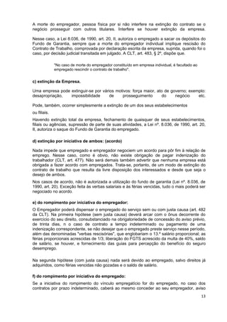 A morte do empregador, pessoa física por si não interfere na extinção do contrato se o
negócio prosseguir com outros titulares. Interfere se houver extinção da empresa.

Nesse caso, a Lei 8.036, de 1990, art. 20, II, autoriza o empregado a sacar os depósitos do
Fundo de Garantia, sempre que a morte do empregador individual implique rescisão do
Contrato de Trabalho, comprovada por declaração escrita da empresa, suprida, quando foi o
caso, por decisão judicial transitada em julgado. A CLT, art. 483, § 2º, dispõe que.

              "No caso de morte do empregador constituído em empresa individual, é facultado ao
              empregado rescindir o contrato de trabalho".


c) extinção da Empresa.

Uma empresa pode extinguir-se por vários motivos: força maior, ato de governo; exemplo:
desapropriação,  impossibilidade      de    prosseguimento        do    negócio    etc.

Pode, também, ocorrer simplesmente a extinção de um dos seus estabelecimentos
ou filiais.
Havendo extinção total da empresa, fechamento de quaisquer de seus estabelecimentos,
filiais ou agências, supressão de parte de suas atividades, a Lei nº. 8.036, de 1990, art. 20,
II, autoriza o saque do Fundo de Garantia do empregado.

d) extinção por iniciativa de ambos: (acordo)

Nada impede que empregado e empregador negociem um acordo para pôr fim à relação de
emprego. Nesse caso, como é obvio, não existe obrigação de pagar indenização do
trabalhador (CLT, art. 477). Não será demais também advertir que nenhuma empresa está
obrigada a fazer acordo com empregados. Trata-se, portanto, de um modo de extinção do
contrato de trabalho que resulta da livre disposição dos interessados e desde que seja o
desejo de ambos.
Nos casos de acordo, não é autorizada a utilização do fundo de garantia (Lei nº. 8.036, de
1990, art. 20). Exceção feita às verbas salariais e às férias vencidas, tudo o mais poderá ser
negociado no acordo.

e) do rompimento por iniciativa do empregador:
O Empregador poderá dispensar o empregado do serviço sem ou com justa causa (art. 482
da CLT). Na primeira hipótese (sem justa causa) deverá arcar com o ônus decorrente do
exercício do seu direito, consubstanciado na obrigatoriedade de concessão do aviso prévio,
de trinta dias, n o caso de contrato a tempo indeterminado ou pagamento de uma
indenização correspondente, se não desejar que o empregado preste serviço nesse período,
além das denominadas "verbas rescisórias", que englobariam o 13.º salário proporcional; as
férias proporcionais acrescidas de 1/3; liberação do FGTS acrescido da multa de 40%, saldo
de salário, se houver, e fornecimento das guias para percepção do benefício do seguro
desemprego.

Na segunda hipótese (com justa causa) nada será devido ao empregado, salvo direitos já
adquiridos, como férias vencidas não gozadas e o saldo de salário.

f) do rompimento por iniciativa do empregado:
Se a iniciativa do rompimento do vínculo empregatício for do empregado, no caso dos
contratos por prazo indeterminado, caberá ao mesmo conceder ao seu empregador, aviso
                                                                                                  13
 