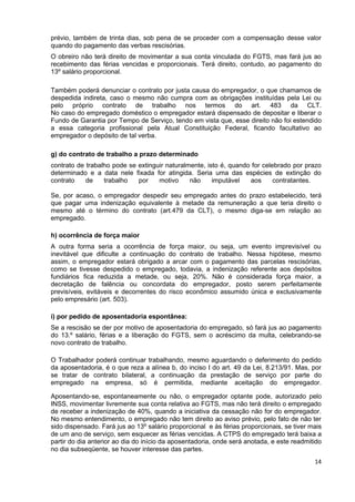 prévio, também de trinta dias, sob pena de se proceder com a compensação desse valor
quando do pagamento das verbas rescisórias.
O obreiro não terá direito de movimentar a sua conta vinculada do FGTS, mas fará jus ao
recebimento das férias vencidas e proporcionais. Terá direito, contudo, ao pagamento do
13º salário proporcional.

Também poderá denunciar o contrato por justa causa do empregador, o que chamamos de
despedida indireta, caso o mesmo não cumpra com as obrigações instituídas pela Lei ou
pelo próprio contrato de trabalho nos termos do art. 483 da CLT.
No caso do empregado doméstico o empregador estará dispensado de depositar e liberar o
Fundo de Garantia por Tempo de Serviço, tendo em vista que, esse direito não foi estendido
a essa categoria profissional pela Atual Constituição Federal, ficando facultativo ao
empregador o depósito de tal verba.

g) do contrato de trabalho a prazo determinado
contrato de trabalho pode se extinguir naturalmente, isto é, quando for celebrado por prazo
determinado e a data nele fixada for atingida. Seria uma das espécies de extinção do
contrato    de    trabalho   por    motivo     não     imputável   aos      contratantes.

Se, por acaso, o empregador despedir seu empregado antes do prazo estabelecido, terá
que pagar uma indenização equivalente à metade da remuneração a que teria direito o
mesmo até o término do contrato (art.479 da CLT), o mesmo diga-se em relação ao
empregado.

h) ocorrência de força maior
A outra forma seria a ocorrência de força maior, ou seja, um evento imprevisível ou
inevitável que dificulte a continuação do contrato de trabalho. Nessa hipótese, mesmo
assim, o empregador estará obrigado a arcar com o pagamento das parcelas rescisórias,
como se tivesse despedido o empregado, todavia, a indenização referente aos depósitos
fundiários fica reduzida a metade, ou seja, 20%. Não é considerada força maior, a
decretação de falência ou concordata do empregador, posto serem perfeitamente
previsíveis, evitáveis e decorrentes do risco econômico assumido única e exclusivamente
pelo empresário (art. 503).

i) por pedido de aposentadoria espontânea:
Se a rescisão se der por motivo de aposentadoria do empregado, só fará jus ao pagamento
do 13.º salário, férias e a liberação do FGTS, sem o acréscimo da multa, celebrando-se
novo contrato de trabalho.

O Trabalhador poderá continuar trabalhando, mesmo aguardando o deferimento do pedido
da aposentadoria, é o que reza a alínea b, do inciso I do art. 49 da Lei, 8.213/91. Mas, por
se tratar de contrato bilateral, a continuação da prestação de serviço por parte do
empregado na empresa, só é permitida, mediante aceitação do empregador.

Aposentando-se, espontaneamente ou não, o empregador optante pode, autorizado pelo
INSS, movimentar livremente sua conta relativa ao FGTS, mas não terá direito o empregado
de receber a indenização de 40%, quando a iniciativa da cessação não for do empregador.
No mesmo entendimento, o empregado não tem direito ao aviso prévio, pelo fato de não ter
sido dispensado. Fará jus ao 13º salário proporcional e às férias proporcionais, se tiver mais
de um ano de serviço, sem esquecer as férias vencidas. A CTPS do empregado terá baixa a
partir do dia anterior ao dia do início da aposentadoria, onde será anotada, e este readmitido
no dia subseqüente, se houver interesse das partes.
                                                                                           14
 