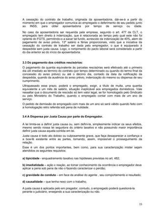 A cessação do contrato de trabalho, originada da aposentadoria, dár-se-á a partir do
momento em que o empregador comunica ao empregado o deferimento de seu pedido junto
ao INSS, para obter aposentadoria por tempo de serviço ou idade.

No caso da aposentadoria ser requerida pela empresa, segundo o art. 477 da CLT, o
empregado tem direito à indenização, que é relacionada ao tempo pelo qual este não foi
optante do FGTS, permitindo-o a sacar tal fundo, acrescido da indenização de 40%, alem do
pagamento de aviso prévio, 13º salário e férias proporcionais, visto que a iniciativa da
cessação do contrato de trabalho ser dada pelo empregador, o que é equiparado à
despedida sem justa causa. Logo, o rompimento do pacto laboral será considerado a partir
do dia anterior ao do início da aposentadoria.


3.3 Do pagamento dos créditos rescisórios:
O pagamento da quantia equivalente às parcelas rescisórias será efetivado até o primeiro
dia útil imediato ao término do contrato (por tempo determinado ou quando do termo final da
concessão do aviso prévio) ou até o décimo dia, contado da data da notificação da
despedida, quando da ausência do aviso prévio, indenização do mesmo ou dispensa de seu
cumprimento.
Ultrapassado esse prazo, poderá o empregado, exigir, a título de multa, uma quantia
equivalente a um mês de salário, situação inaplicável aos empregados domésticos. Vale
ressaltar que o documento de rescisão só tem valor legal, se for homologado pelo Sindicato
ou pelo Ministério do Trabalho, quando o empregado contar com mais de um ano de
serviço.
O pedido de demissão do empregado com mais de um ano só será válido quando feito com
a homologação retro referida sob pena de nulidade.


3.4 A Dispensa por Justa Causa por parte do Empregador.

A lei limita-se a definir justa causa ou, sem defini-la, simplesmente indicar os seus efeitos,
mesmo sendo nossa lei seguidora do critério taxativo e não possuindo maior importância
definir justa causa aquela contida em lei.
Justa causa é todo ato doloso ou culposamente grave, que faça desaparecer a confiança e
a boa-fé existente entre as partes, tornando, assim, impossível o prosseguimento da
relação.
Esse é um dos pontos importantes, bem como, para sua caracterização mister sejam
atendidos os seguintes requisitos:

a) tipicidade - enquadramento taxativo nas hipóteses previstas no art. 482;

b) imediatidade – ação x reação, ao tomar conhecimento da ocorrência o empregador deve
aplicar a pena sob pena de não o fazendo caracterizar o perdão;

c) gravidade da conduta – em face da análise do agente , seu comportamento e resultado;

d) causalidade – que tenha nexo com o trabalho;

A justa causa é aplicada pelo em pregador, contudo, o empregado poderá questioná-la
perante o judiciário, ensejando a sua caracterização ou não.



                                                                                           15
 
