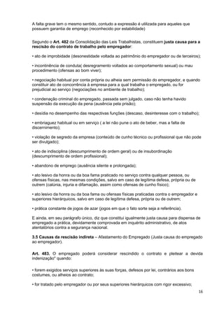 A falta grave tem o mesmo sentido, contudo a expressão é utilizada para aqueles que
possuem garantia de emprego (reconhecido por estabilidade)


Segundo o Art. 482 da Consolidação das Leis Trabalhistas, constituem justa causa para a
rescisão do contrato de trabalho pelo empregador:

• ato de improbidade (desonestidade voltada ao patrimônio do empregador ou de terceiros);

• incontinência de conduta( desregramento voltados ao comportamento sexual) ou mau
procedimento (ofensas ao bom viver);

• negociação habitual por conta própria ou alheia sem permissão do empregador, e quando
constituir ato de concorrência à empresa para a qual trabalha o empregado, ou for
prejudicial ao serviço (negociações no ambiente de trabalho);

• condenação criminal do empregado, passada sem julgado, caso não tenha havido
suspensão da execução da pena (ausência pela prisão);

• desídia no desempenho das respectivas funções (descaso, desinteresse com o trabalho);

• embriaguez habitual ou em serviço ( a lei não pune o ato de beber, mas a falta de
discernimento);

• violação de segredo da empresa (conteúdo de cunho técnico ou profissional que não pode
ser divulgado);

• ato de indisciplina (descumprimento de ordem geral) ou de insubordinação
(descumprimento de ordem profissional);

• abandono de emprego (ausência silente e prolongada);

• ato lesivo da honra ou da boa fama praticado no serviço contra qualquer pessoa, ou
ofensas físicas, nas mesmas condições, salvo em caso de legítima defesa, própria ou de
outrem (calúnia, injuria e difamação, assim como ofensas de cunho físico);

• ato lesivo da honra ou da boa fama ou ofensas físicas praticadas contra o empregador e
superiores hierárquicos, salvo em caso de legítima defesa, própria ou de outrem;

• prática constante de jogos de azar (jogos em que o fato sorte seja a referência).

E ainda, em seu parágrafo único, diz que constitui igualmente justa causa para dispensa de
empregado a prática, devidamente comprovada em inquérito administrativo, de atos
atentatórios contra a segurança nacional.

3.5 Causas da rescisão indireta – Afastamento do Empregado (Justa causa do empregado
ao empregador).

Art. 483. O empregado poderá considerar rescindido o contrato e pleitear a devida
indenização" quando:

• forem exigidos serviços superiores às suas forças, defesos por lei, contrários aos bons
costumes, ou alheios ao contrato;

• for tratado pelo empregador ou por seus superiores hierárquicos com rigor excessivo;
                                                                                            16
 